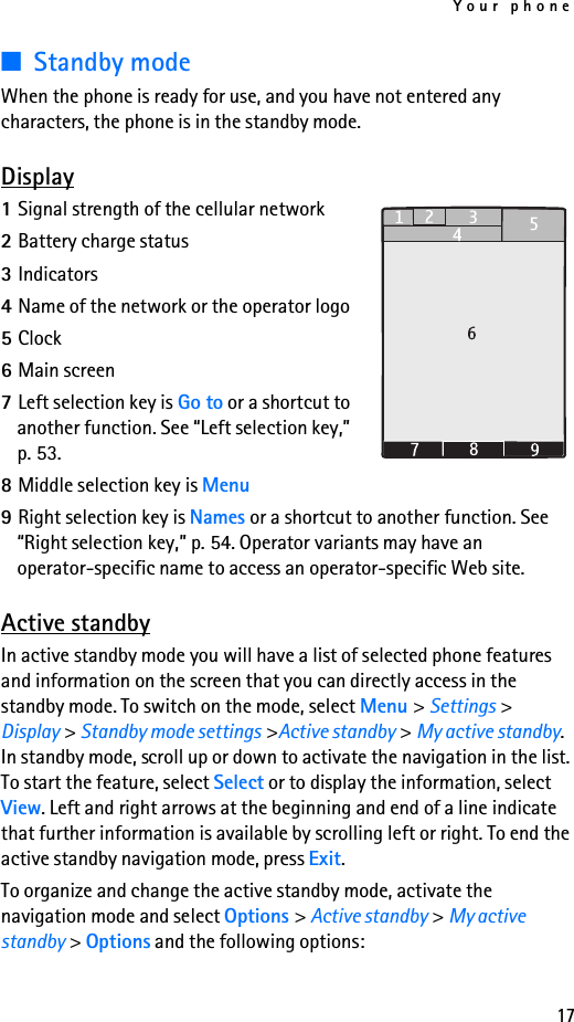 Your phone17■Standby modeWhen the phone is ready for use, and you have not entered any characters, the phone is in the standby mode.Display1Signal strength of the cellular network2Battery charge status3Indicators4Name of the network or the operator logo5Clock6Main screen7Left selection key is Go to or a shortcut toanother function. See “Left selection key,”p. 53.8Middle selection key is Menu9Right selection key is Names or a shortcut to another function. See“Right selection key,” p. 54. Operator variants may have an operator-specific name to access an operator-specific Web site.Active standbyIn active standby mode you will have a list of selected phone features and information on the screen that you can directly access in the standby mode. To switch on the mode, select Menu &gt; Settings &gt; Display &gt; Standby mode settings &gt;Active standby &gt; My active standby. In standby mode, scroll up or down to activate the navigation in the list. To start the feature, select Select or to display the information, select View. Left and right arrows at the beginning and end of a line indicate that further information is available by scrolling left or right. To end the active standby navigation mode, press Exit.To organize and change the active standby mode, activate the navigation mode and select Options &gt; Active standby &gt; My active standby &gt; Options and the following options: