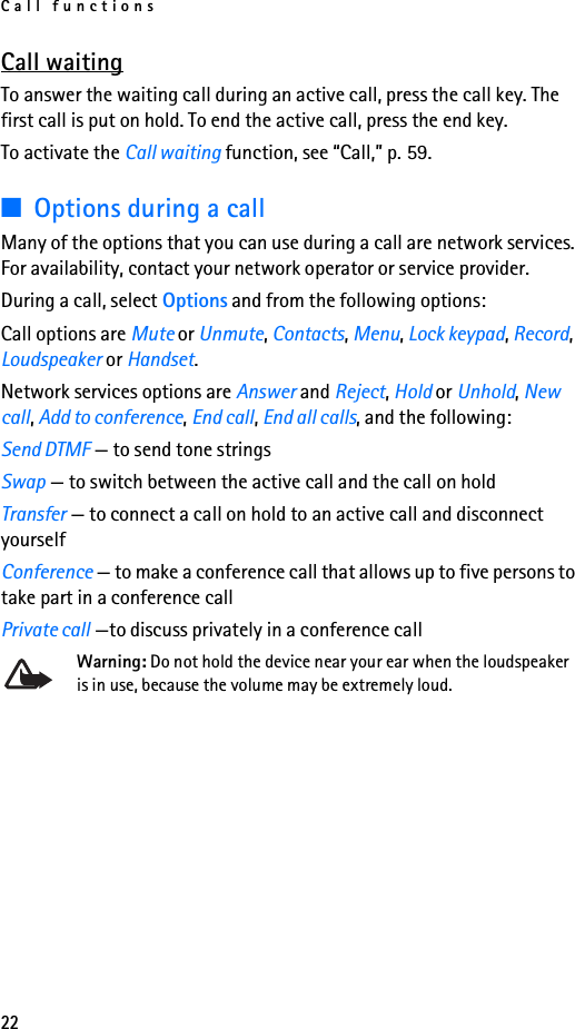 Call functions22Call waitingTo answer the waiting call during an active call, press the call key. The first call is put on hold. To end the active call, press the end key.To activate the Call waiting function, see “Call,” p. 59.■Options during a callMany of the options that you can use during a call are network services. For availability, contact your network operator or service provider.During a call, select Options and from the following options:Call options are Mute or Unmute, Contacts, Menu, Lock keypad, Record, Loudspeaker or Handset.Network services options are Answer and Reject, Hold or Unhold, New call, Add to conference, End call, End all calls, and the following:Send DTMF — to send tone stringsSwap — to switch between the active call and the call on holdTransfer — to connect a call on hold to an active call and disconnect yourselfConference — to make a conference call that allows up to five persons to take part in a conference callPrivate call —to discuss privately in a conference callWarning: Do not hold the device near your ear when the loudspeaker is in use, because the volume may be extremely loud.