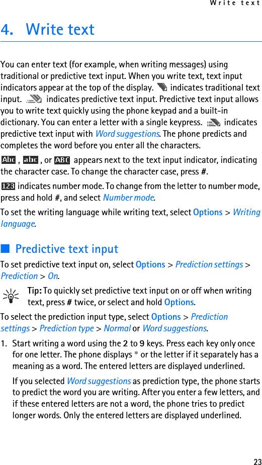 Write text234. Write textYou can enter text (for example, when writing messages) using traditional or predictive text input. When you write text, text input indicators appear at the top of the display.   indicates traditional text input.   indicates predictive text input. Predictive text input allows you to write text quickly using the phone keypad and a built-in dictionary. You can enter a letter with a single keypress.   indicates predictive text input with Word suggestions. The phone predicts and completes the word before you enter all the characters.,  , or   appears next to the text input indicator, indicating the character case. To change the character case, press #. indicates number mode. To change from the letter to number mode, press and hold #, and select Number mode.To set the writing language while writing text, select Options &gt; Writing language.■Predictive text inputTo set predictive text input on, select Options &gt; Prediction settings &gt; Prediction &gt; On.Tip: To quickly set predictive text input on or off when writing text, press # twice, or select and hold Options.To select the prediction input type, select Options &gt; Prediction settings &gt; Prediction type &gt; Normal or Word suggestions.1. Start writing a word using the 2 to 9 keys. Press each key only once for one letter. The phone displays * or the letter if it separately has a meaning as a word. The entered letters are displayed underlined.If you selected Word suggestions as prediction type, the phone starts to predict the word you are writing. After you enter a few letters, and if these entered letters are not a word, the phone tries to predict longer words. Only the entered letters are displayed underlined.