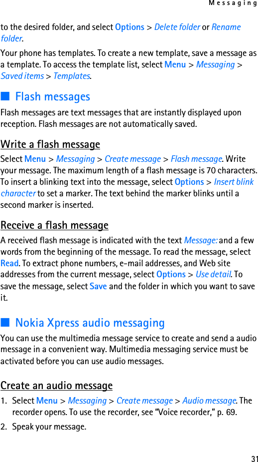 Messaging31to the desired folder, and select Options &gt; Delete folder or Rename folder.Your phone has templates. To create a new template, save a message as a template. To access the template list, select Menu &gt; Messaging &gt; Saved items &gt; Templates.■Flash messagesFlash messages are text messages that are instantly displayed upon reception. Flash messages are not automatically saved.Write a flash messageSelect Menu &gt; Messaging &gt; Create message &gt; Flash message. Write your message. The maximum length of a flash message is 70 characters. To insert a blinking text into the message, select Options &gt; Insert blink character to set a marker. The text behind the marker blinks until a second marker is inserted.Receive a flash messageA received flash message is indicated with the text Message: and a few words from the beginning of the message. To read the message, select Read. To extract phone numbers, e-mail addresses, and Web site addresses from the current message, select Options &gt; Use detail. To save the message, select Save and the folder in which you want to save it.■Nokia Xpress audio messagingYou can use the multimedia message service to create and send a audio message in a convenient way. Multimedia messaging service must be activated before you can use audio messages.Create an audio message1. Select Menu &gt; Messaging &gt; Create message &gt; Audio message. The recorder opens. To use the recorder, see “Voice recorder,” p. 69.2. Speak your message.