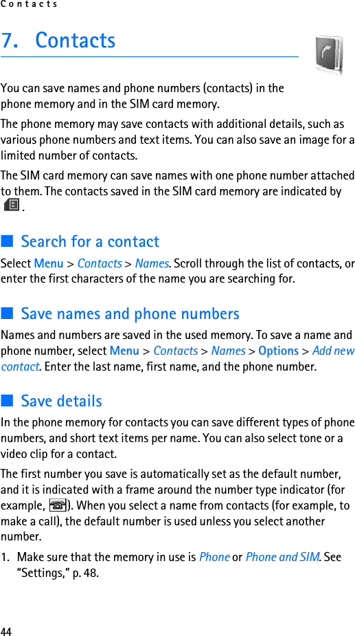 Contacts447. ContactsYou can save names and phone numbers (contacts) in the phone memory and in the SIM card memory.The phone memory may save contacts with additional details, such as various phone numbers and text items. You can also save an image for a limited number of contacts.The SIM card memory can save names with one phone number attached to them. The contacts saved in the SIM card memory are indicated by .■Search for a contactSelect Menu &gt; Contacts &gt; Names. Scroll through the list of contacts, or enter the first characters of the name you are searching for.■Save names and phone numbersNames and numbers are saved in the used memory. To save a name and phone number, select Menu &gt; Contacts &gt; Names &gt; Options &gt; Add new contact. Enter the last name, first name, and the phone number.■Save detailsIn the phone memory for contacts you can save different types of phone numbers, and short text items per name. You can also select tone or a video clip for a contact.The first number you save is automatically set as the default number, and it is indicated with a frame around the number type indicator (for example,  ). When you select a name from contacts (for example, to make a call), the default number is used unless you select another number.1. Make sure that the memory in use is Phone or Phone and SIM. See “Settings,” p. 48.