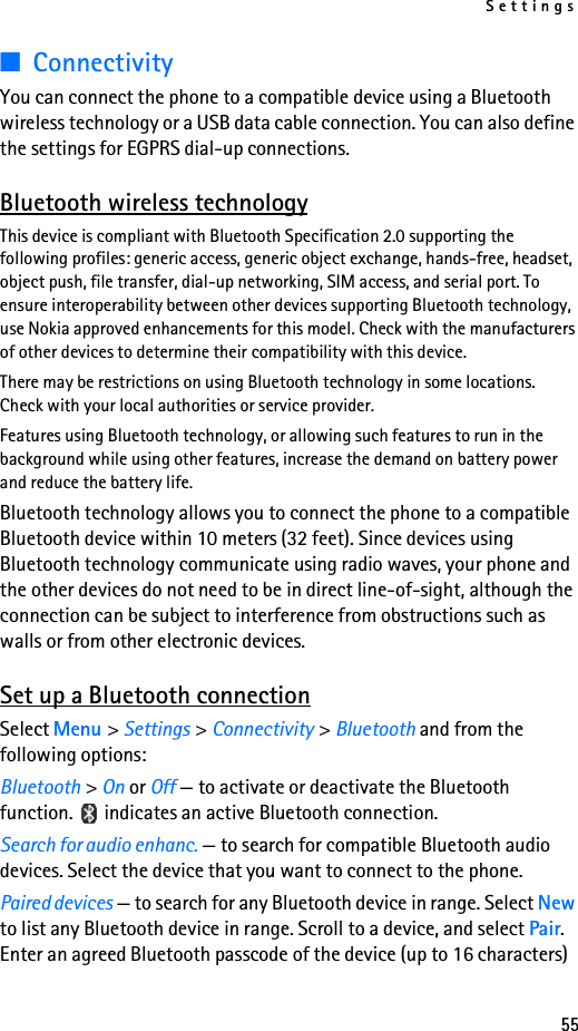 Settings55■ConnectivityYou can connect the phone to a compatible device using a Bluetooth wireless technology or a USB data cable connection. You can also define the settings for EGPRS dial-up connections.Bluetooth wireless technologyThis device is compliant with Bluetooth Specification 2.0 supporting the following profiles: generic access, generic object exchange, hands-free, headset, object push, file transfer, dial-up networking, SIM access, and serial port. To ensure interoperability between other devices supporting Bluetooth technology, use Nokia approved enhancements for this model. Check with the manufacturers of other devices to determine their compatibility with this device.There may be restrictions on using Bluetooth technology in some locations. Check with your local authorities or service provider.Features using Bluetooth technology, or allowing such features to run in the background while using other features, increase the demand on battery power and reduce the battery life.Bluetooth technology allows you to connect the phone to a compatible Bluetooth device within 10 meters (32 feet). Since devices using Bluetooth technology communicate using radio waves, your phone and the other devices do not need to be in direct line-of-sight, although the connection can be subject to interference from obstructions such as walls or from other electronic devices.Set up a Bluetooth connectionSelect Menu &gt; Settings &gt; Connectivity &gt; Bluetooth and from the following options:Bluetooth &gt; On or Off — to activate or deactivate the Bluetooth function.   indicates an active Bluetooth connection.Search for audio enhanc. — to search for compatible Bluetooth audio devices. Select the device that you want to connect to the phone.Paired devices — to search for any Bluetooth device in range. Select New to list any Bluetooth device in range. Scroll to a device, and select Pair. Enter an agreed Bluetooth passcode of the device (up to 16 characters) 