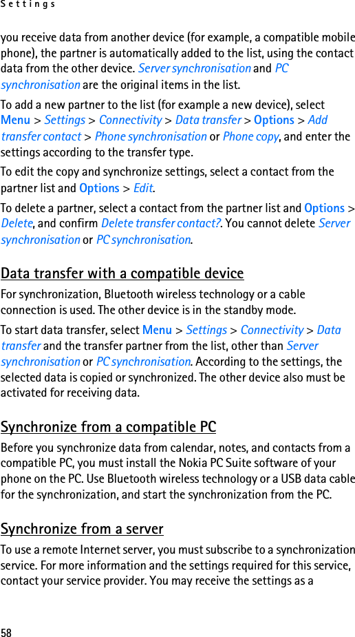 Settings58you receive data from another device (for example, a compatible mobile phone), the partner is automatically added to the list, using the contact data from the other device. Server synchronisation and PC synchronisation are the original items in the list.To add a new partner to the list (for example a new device), select Menu &gt; Settings &gt; Connectivity &gt; Data transfer &gt; Options &gt; Add transfer contact &gt; Phone synchronisation or Phone copy, and enter the settings according to the transfer type.To edit the copy and synchronize settings, select a contact from the partner list and Options &gt; Edit.To delete a partner, select a contact from the partner list and Options &gt; Delete, and confirm Delete transfer contact?. You cannot delete Server synchronisation or PC synchronisation.Data transfer with a compatible deviceFor synchronization, Bluetooth wireless technology or a cable connection is used. The other device is in the standby mode.To start data transfer, select Menu &gt; Settings &gt; Connectivity &gt; Data transfer and the transfer partner from the list, other than Server synchronisation or PC synchronisation. According to the settings, the selected data is copied or synchronized. The other device also must be activated for receiving data.Synchronize from a compatible PCBefore you synchronize data from calendar, notes, and contacts from a compatible PC, you must install the Nokia PC Suite software of your phone on the PC. Use Bluetooth wireless technology or a USB data cable for the synchronization, and start the synchronization from the PC.Synchronize from a serverTo use a remote Internet server, you must subscribe to a synchronization service. For more information and the settings required for this service, contact your service provider. You may receive the settings as a 