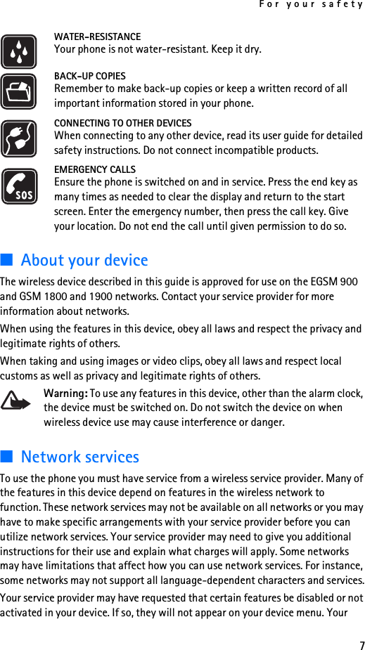 For your safety7WATER-RESISTANCEYour phone is not water-resistant. Keep it dry.BACK-UP COPIESRemember to make back-up copies or keep a written record of all important information stored in your phone.CONNECTING TO OTHER DEVICESWhen connecting to any other device, read its user guide for detailed safety instructions. Do not connect incompatible products.EMERGENCY CALLSEnsure the phone is switched on and in service. Press the end key as many times as needed to clear the display and return to the start screen. Enter the emergency number, then press the call key. Give your location. Do not end the call until given permission to do so.■About your deviceThe wireless device described in this guide is approved for use on the EGSM 900 and GSM 1800 and 1900 networks. Contact your service provider for more information about networks.When using the features in this device, obey all laws and respect the privacy and legitimate rights of others.When taking and using images or video clips, obey all laws and respect local customs as well as privacy and legitimate rights of others.Warning: To use any features in this device, other than the alarm clock, the device must be switched on. Do not switch the device on when wireless device use may cause interference or danger.■Network servicesTo use the phone you must have service from a wireless service provider. Many of the features in this device depend on features in the wireless network to function. These network services may not be available on all networks or you may have to make specific arrangements with your service provider before you can utilize network services. Your service provider may need to give you additional instructions for their use and explain what charges will apply. Some networks may have limitations that affect how you can use network services. For instance, some networks may not support all language-dependent characters and services.Your service provider may have requested that certain features be disabled or not activated in your device. If so, they will not appear on your device menu. Your 