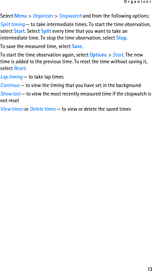 Organizer73Select Menu &gt; Organiser &gt; Stopwatch and from the following options:Split timing — to take intermediate times. To start the time observation, select Start. Select Split every time that you want to take an intermediate time. To stop the time observation, select Stop.To save the measured time, select Save.To start the time observation again, select Options &gt; Start. The new time is added to the previous time. To reset the time without saving it, select Reset.Lap timing — to take lap timesContinue — to view the timing that you have set in the backgroundShow last — to view the most recently measured time if the stopwatch is not resetView times or Delete times — to view or delete the saved times