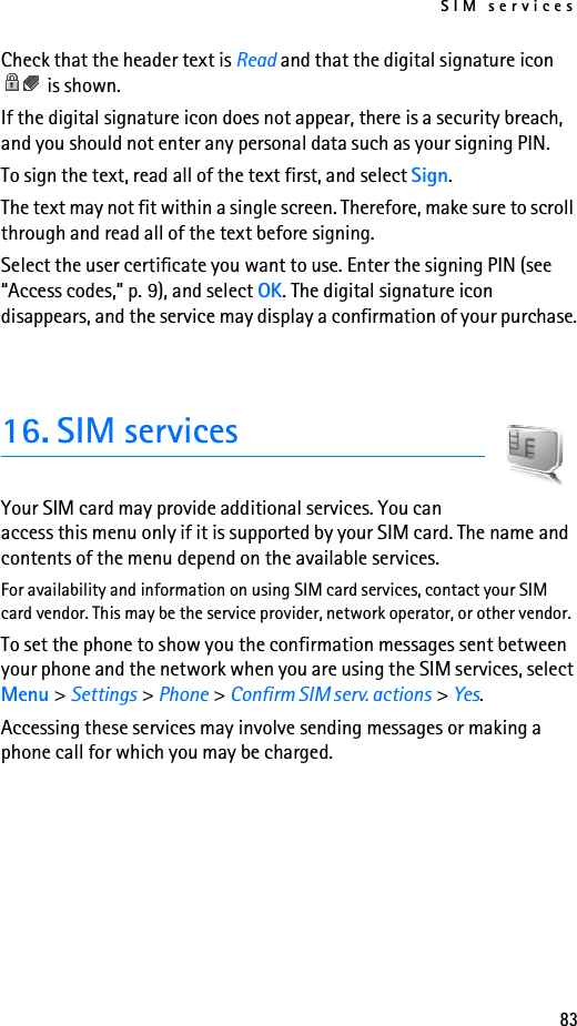SIM services83Check that the header text is Read and that the digital signature icon  is shown.If the digital signature icon does not appear, there is a security breach, and you should not enter any personal data such as your signing PIN.To sign the text, read all of the text first, and select Sign.The text may not fit within a single screen. Therefore, make sure to scroll through and read all of the text before signing.Select the user certificate you want to use. Enter the signing PIN (see “Access codes,” p. 9), and select OK. The digital signature icon disappears, and the service may display a confirmation of your purchase.16. SIM servicesYour SIM card may provide additional services. You can access this menu only if it is supported by your SIM card. The name and contents of the menu depend on the available services.For availability and information on using SIM card services, contact your SIM card vendor. This may be the service provider, network operator, or other vendor.To set the phone to show you the confirmation messages sent between your phone and the network when you are using the SIM services, select Menu &gt; Settings &gt; Phone &gt; Confirm SIM serv. actions &gt; Yes.Accessing these services may involve sending messages or making a phone call for which you may be charged.