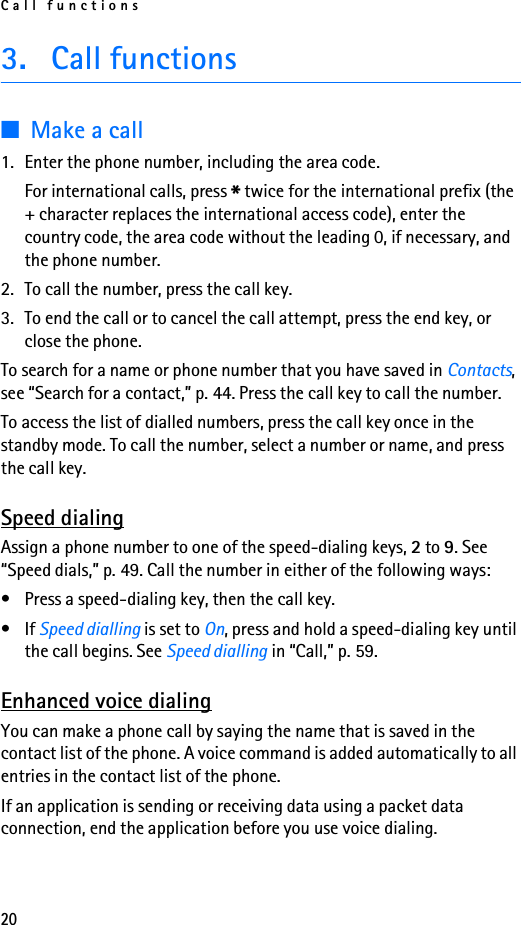 Call functions203. Call functions■Make a call1. Enter the phone number, including the area code.For international calls, press * twice for the international prefix (the + character replaces the international access code), enter the country code, the area code without the leading 0, if necessary, and the phone number.2. To call the number, press the call key.3. To end the call or to cancel the call attempt, press the end key, or close the phone.To search for a name or phone number that you have saved in Contacts, see “Search for a contact,” p. 44. Press the call key to call the number.To access the list of dialled numbers, press the call key once in the standby mode. To call the number, select a number or name, and press the call key.Speed dialingAssign a phone number to one of the speed-dialing keys, 2 to 9. See “Speed dials,” p. 49. Call the number in either of the following ways:• Press a speed-dialing key, then the call key.•If Speed dialling is set to On, press and hold a speed-dialing key until the call begins. See Speed dialling in “Call,” p. 59.Enhanced voice dialingYou can make a phone call by saying the name that is saved in the contact list of the phone. A voice command is added automatically to all entries in the contact list of the phone.If an application is sending or receiving data using a packet data connection, end the application before you use voice dialing.