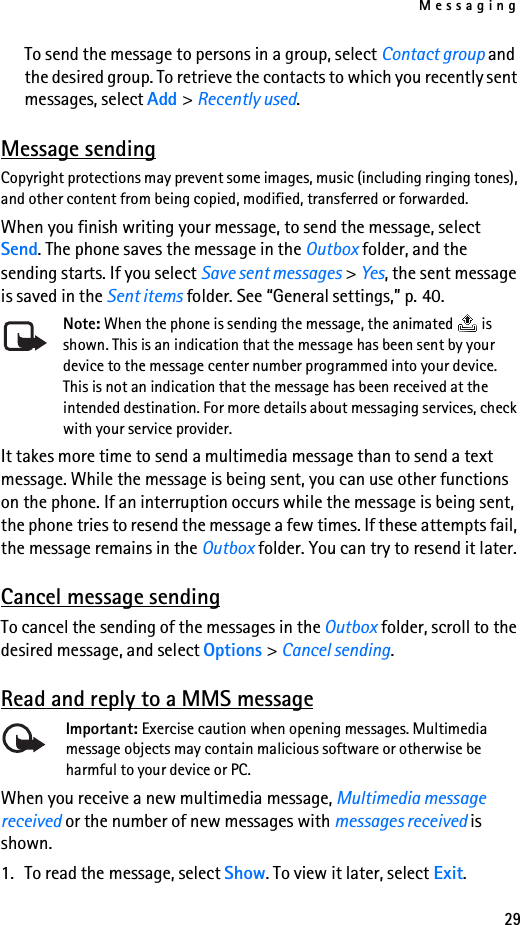 Messaging29To send the message to persons in a group, select Contact group and the desired group. To retrieve the contacts to which you recently sent messages, select Add &gt; Recently used.Message sendingCopyright protections may prevent some images, music (including ringing tones), and other content from being copied, modified, transferred or forwarded.When you finish writing your message, to send the message, select Send. The phone saves the message in the Outbox folder, and the sending starts. If you select Save sent messages &gt; Yes, the sent message is saved in the Sent items folder. See “General settings,” p. 40.Note: When the phone is sending the message, the animated   is shown. This is an indication that the message has been sent by your device to the message center number programmed into your device. This is not an indication that the message has been received at the intended destination. For more details about messaging services, check with your service provider.It takes more time to send a multimedia message than to send a text message. While the message is being sent, you can use other functions on the phone. If an interruption occurs while the message is being sent, the phone tries to resend the message a few times. If these attempts fail, the message remains in the Outbox folder. You can try to resend it later.Cancel message sendingTo cancel the sending of the messages in the Outbox folder, scroll to the desired message, and select Options &gt; Cancel sending.Read and reply to a MMS messageImportant: Exercise caution when opening messages. Multimedia message objects may contain malicious software or otherwise be harmful to your device or PC. When you receive a new multimedia message, Multimedia message received or the number of new messages with messages received is shown.1. To read the message, select Show. To view it later, select Exit.