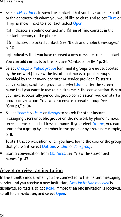 Messaging34• Select IM contacts to view the contacts that you have added. Scroll to the contact with whom you would like to chat, and select Chat, or if   is shown next to a contact, select Open. indicates an online contact and   an offline contact in the contact memory of the phone. indicates a blocked contact. See “Block and unblock messages,” p. 36. indicates that you have received a new message from a contact.You can add contacts to the list. See “Contacts for IM,” p. 36.• Select Groups &gt; Public groups (dimmed if groups are not supported by the network) to view the list of bookmarks to public groups provided by the network operator or service provider. To start a conversation, scroll to a group, and select Join. Enter the screen name that you want to use as a nickname in the conversation. When you have successfully joined the group conversation, you can start a group conversation. You can also create a private group. See “Groups,” p. 36.• Select Search &gt; Users or Groups to search for other instant messaging users or public groups on the network by phone number, screen name, e-mail address, or name. If you select Groups, you can search for a group by a member in the group or by group name, topic, or ID.To start the conversation when you have found the user or the group that you want, select Options &gt; Chat or Join group.• Start a conversation from Contacts. See “View the subscribed names,” p. 47.Accept or reject an invitationIn the standby mode, when you are connected to the instant messaging service and you receive a new invitation, New invitation received is displayed. To read it, select Read. If more than one invitation is received, scroll to an invitation, and select Open.