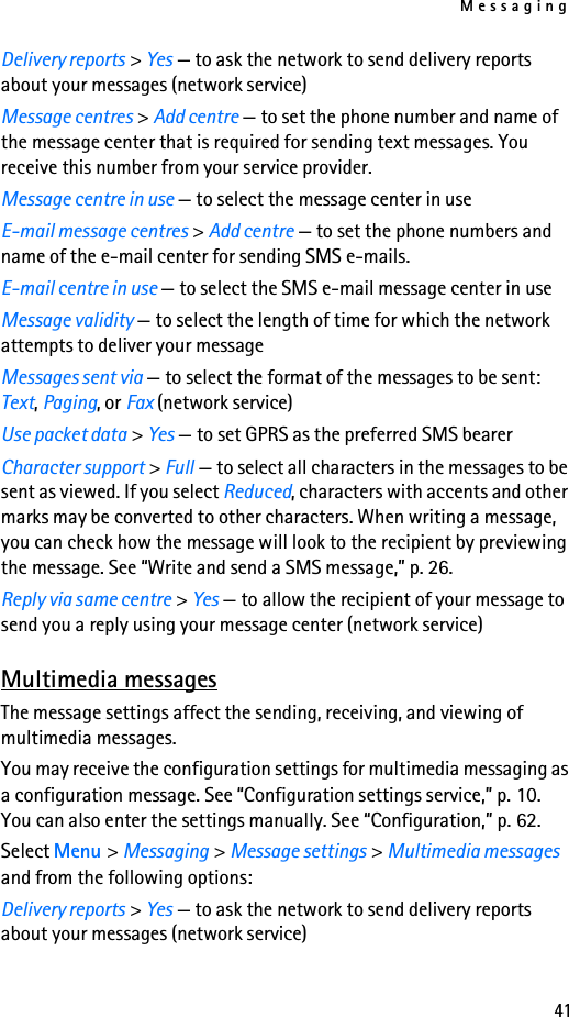Messaging41Delivery reports &gt; Yes — to ask the network to send delivery reports about your messages (network service)Message centres &gt; Add centre — to set the phone number and name of the message center that is required for sending text messages. You receive this number from your service provider.Message centre in use — to select the message center in useE-mail message centres &gt; Add centre — to set the phone numbers and name of the e-mail center for sending SMS e-mails.E-mail centre in use — to select the SMS e-mail message center in useMessage validity — to select the length of time for which the network attempts to deliver your messageMessages sent via — to select the format of the messages to be sent: Text, Paging, or Fax (network service)Use packet data &gt; Yes — to set GPRS as the preferred SMS bearerCharacter support &gt; Full — to select all characters in the messages to be sent as viewed. If you select Reduced, characters with accents and other marks may be converted to other characters. When writing a message, you can check how the message will look to the recipient by previewing the message. See “Write and send a SMS message,” p. 26.Reply via same centre &gt; Yes — to allow the recipient of your message to send you a reply using your message center (network service)Multimedia messagesThe message settings affect the sending, receiving, and viewing of multimedia messages.You may receive the configuration settings for multimedia messaging as a configuration message. See “Configuration settings service,” p. 10. You can also enter the settings manually. See “Configuration,” p. 62.Select Menu &gt; Messaging &gt; Message settings &gt; Multimedia messages and from the following options:Delivery reports &gt; Yes — to ask the network to send delivery reports about your messages (network service)