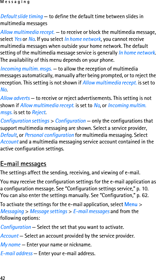 Messaging42Default slide timing — to define the default time between slides in multimedia messagesAllow multimedia recept. — to receive or block the multimedia message, select Yes or No. If you select In home network, you cannot receive multimedia messages when outside your home network. The default setting of the multimedia message service is generally In home network. The availability of this menu depends on your phone.Incoming multim. msgs. — to allow the reception of multimedia messages automatically, manually after being prompted, or to reject the reception. This setting is not shown if Allow multimedia recept. is set to No.Allow adverts — to receive or reject advertisements. This setting is not shown if Allow multimedia recept. is set to No, or Incoming multim. msgs. is set to Reject.Configuration settings &gt; Configuration — only the configurations that support multimedia messaging are shown. Select a service provider, Default, or Personal configuration for multimedia messaging. Select Account and a multimedia messaging service account contained in the active configuration settings.E-mail messagesThe settings affect the sending, receiving, and viewing of e-mail.You may receive the configuration settings for the e-mail application as a configuration message. See “Configuration settings service,” p. 10. You can also enter the settings manually. See “Configuration,” p. 62.To activate the settings for the e-mail application, select Menu &gt; Messaging &gt; Message settings &gt; E-mail messages and from the following options:Configuration — Select the set that you want to activate.Account — Select an account provided by the service provider.My name — Enter your name or nickname.E-mail address — Enter your e-mail address.