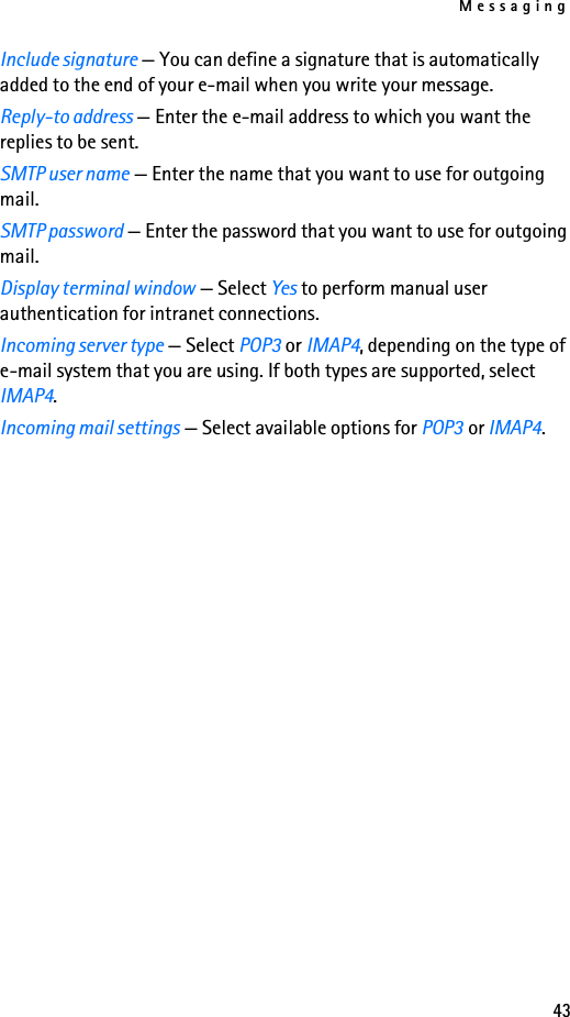 Messaging43Include signature — You can define a signature that is automatically added to the end of your e-mail when you write your message.Reply-to address — Enter the e-mail address to which you want the replies to be sent.SMTP user name — Enter the name that you want to use for outgoing mail.SMTP password — Enter the password that you want to use for outgoing mail.Display terminal window — Select Yes to perform manual user authentication for intranet connections.Incoming server type — Select POP3 or IMAP4, depending on the type of e-mail system that you are using. If both types are supported, select IMAP4.Incoming mail settings — Select available options for POP3 or IMAP4.