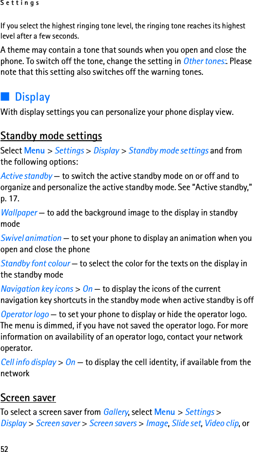 Settings52If you select the highest ringing tone level, the ringing tone reaches its highest level after a few seconds.A theme may contain a tone that sounds when you open and close the phone. To switch off the tone, change the setting in Other tones:. Please note that this setting also switches off the warning tones.■DisplayWith display settings you can personalize your phone display view.Standby mode settingsSelect Menu &gt; Settings &gt; Display &gt; Standby mode settings and from the following options:Active standby — to switch the active standby mode on or off and to organize and personalize the active standby mode. See “Active standby,” p. 17.Wallpaper — to add the background image to the display in standby modeSwivel animation — to set your phone to display an animation when you open and close the phoneStandby font colour — to select the color for the texts on the display in the standby modeNavigation key icons &gt; On — to display the icons of the current navigation key shortcuts in the standby mode when active standby is offOperator logo — to set your phone to display or hide the operator logo. The menu is dimmed, if you have not saved the operator logo. For more information on availability of an operator logo, contact your network operator.Cell info display &gt; On — to display the cell identity, if available from the networkScreen saverTo select a screen saver from Gallery, select Menu &gt; Settings &gt; Display &gt; Screen saver &gt; Screen savers &gt; Image, Slide set, Video clip, or 