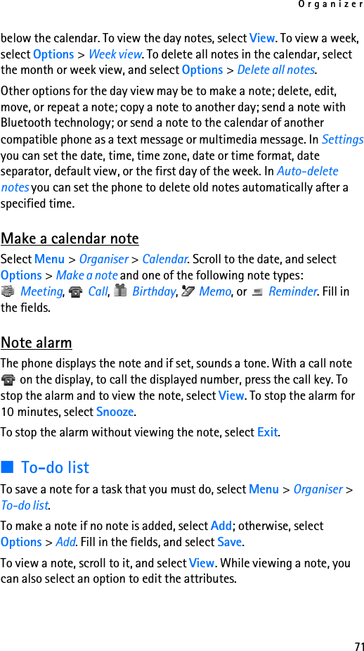 Organizer71below the calendar. To view the day notes, select View. To view a week, select Options &gt; Week view. To delete all notes in the calendar, select the month or week view, and select Options &gt; Delete all notes.Other options for the day view may be to make a note; delete, edit, move, or repeat a note; copy a note to another day; send a note with Bluetooth technology; or send a note to the calendar of another compatible phone as a text message or multimedia message. In Settings you can set the date, time, time zone, date or time format, date separator, default view, or the first day of the week. In Auto-delete notes you can set the phone to delete old notes automatically after a specified time.Make a calendar noteSelect Menu &gt; Organiser &gt; Calendar. Scroll to the date, and select Options &gt; Make a note and one of the following note types: Meeting,  Call,  Birthday,  Memo, or   Reminder. Fill in the fields.Note alarmThe phone displays the note and if set, sounds a tone. With a call note  on the display, to call the displayed number, press the call key. To stop the alarm and to view the note, select View. To stop the alarm for 10 minutes, select Snooze.To stop the alarm without viewing the note, select Exit.■To-do listTo save a note for a task that you must do, select Menu &gt; Organiser &gt; To-do list.To make a note if no note is added, select Add; otherwise, select Options &gt; Add. Fill in the fields, and select Save.To view a note, scroll to it, and select View. While viewing a note, you can also select an option to edit the attributes.