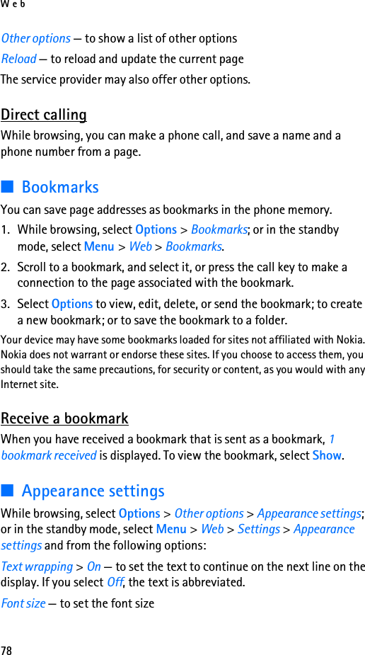 Web78Other options — to show a list of other optionsReload — to reload and update the current pageThe service provider may also offer other options.Direct callingWhile browsing, you can make a phone call, and save a name and a phone number from a page.■BookmarksYou can save page addresses as bookmarks in the phone memory.1. While browsing, select Options &gt; Bookmarks; or in the standby mode, select Menu &gt; Web &gt; Bookmarks.2. Scroll to a bookmark, and select it, or press the call key to make a connection to the page associated with the bookmark.3. Select Options to view, edit, delete, or send the bookmark; to create a new bookmark; or to save the bookmark to a folder.Your device may have some bookmarks loaded for sites not affiliated with Nokia. Nokia does not warrant or endorse these sites. If you choose to access them, you should take the same precautions, for security or content, as you would with any Internet site.Receive a bookmarkWhen you have received a bookmark that is sent as a bookmark, 1 bookmark received is displayed. To view the bookmark, select Show.■Appearance settingsWhile browsing, select Options &gt; Other options &gt; Appearance settings; or in the standby mode, select Menu &gt; Web &gt; Settings &gt; Appearance settings and from the following options:Text wrapping &gt; On — to set the text to continue on the next line on the display. If you select Off, the text is abbreviated.Font size — to set the font size