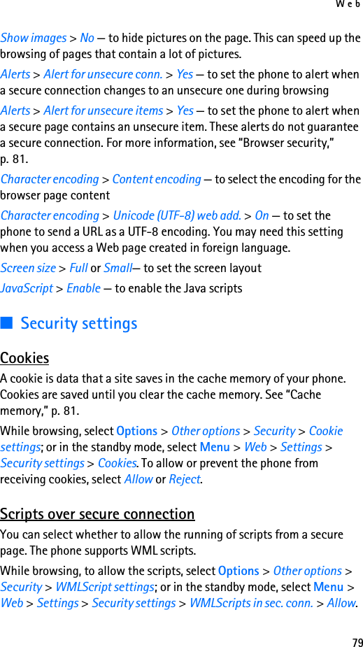 Web79Show images &gt; No — to hide pictures on the page. This can speed up the browsing of pages that contain a lot of pictures.Alerts &gt; Alert for unsecure conn. &gt; Yes — to set the phone to alert when a secure connection changes to an unsecure one during browsingAlerts &gt; Alert for unsecure items &gt; Yes — to set the phone to alert when a secure page contains an unsecure item. These alerts do not guarantee a secure connection. For more information, see “Browser security,” p. 81.Character encoding &gt; Content encoding — to select the encoding for the browser page contentCharacter encoding &gt; Unicode (UTF-8) web add. &gt; On — to set the phone to send a URL as a UTF-8 encoding. You may need this setting when you access a Web page created in foreign language.Screen size &gt; Full or Small— to set the screen layoutJavaScript &gt; Enable — to enable the Java scripts■Security settingsCookiesA cookie is data that a site saves in the cache memory of your phone. Cookies are saved until you clear the cache memory. See “Cache memory,” p. 81.While browsing, select Options &gt; Other options &gt; Security &gt; Cookie settings; or in the standby mode, select Menu &gt; Web &gt; Settings &gt; Security settings &gt; Cookies. To allow or prevent the phone from receiving cookies, select Allow or Reject.Scripts over secure connectionYou can select whether to allow the running of scripts from a secure page. The phone supports WML scripts.While browsing, to allow the scripts, select Options &gt; Other options &gt; Security &gt; WMLScript settings; or in the standby mode, select Menu &gt; Web &gt; Settings &gt; Security settings &gt; WMLScripts in sec. conn. &gt; Allow.