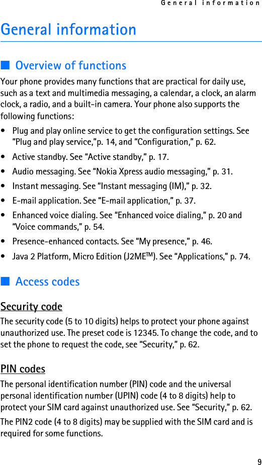 General information9General information■Overview of functionsYour phone provides many functions that are practical for daily use, such as a text and multimedia messaging, a calendar, a clock, an alarm clock, a radio, and a built-in camera. Your phone also supports the following functions:• Plug and play online service to get the configuration settings. See “Plug and play service,”p. 14, and “Configuration,” p. 62.• Active standby. See “Active standby,” p. 17.• Audio messaging. See “Nokia Xpress audio messaging,” p. 31.• Instant messaging. See “Instant messaging (IM),” p. 32.• E-mail application. See “E-mail application,” p. 37.• Enhanced voice dialing. See “Enhanced voice dialing,” p. 20 and “Voice commands,” p. 54.• Presence-enhanced contacts. See “My presence,” p. 46.• Java 2 Platform, Micro Edition (J2METM). See “Applications,” p. 74.■Access codesSecurity codeThe security code (5 to 10 digits) helps to protect your phone against unauthorized use. The preset code is 12345. To change the code, and to set the phone to request the code, see “Security,” p. 62.PIN codesThe personal identification number (PIN) code and the universal personal identification number (UPIN) code (4 to 8 digits) help to protect your SIM card against unauthorized use. See “Security,” p. 62.The PIN2 code (4 to 8 digits) may be supplied with the SIM card and is required for some functions.