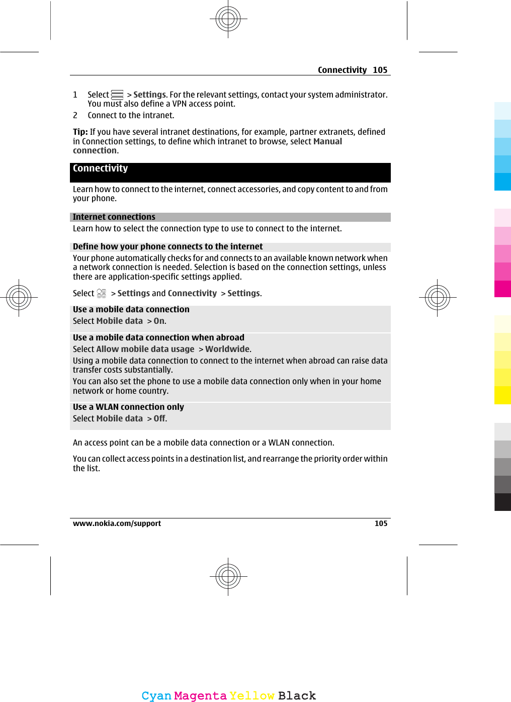 1 Select   &gt; Settings. For the relevant settings, contact your system administrator.You must also define a VPN access point.2 Connect to the intranet.Tip: If you have several intranet destinations, for example, partner extranets, definedin Connection settings, to define which intranet to browse, select Manualconnection.ConnectivityLearn how to connect to the internet, connect accessories, and copy content to and fromyour phone.Internet connectionsLearn how to select the connection type to use to connect to the internet.Define how your phone connects to the internetYour phone automatically checks for and connects to an available known network whena network connection is needed. Selection is based on the connection settings, unlessthere are application-specific settings applied.Select   &gt; Settings and Connectivity &gt; Settings.Use a mobile data connectionSelect Mobile data &gt; On.Use a mobile data connection when abroadSelect Allow mobile data usage &gt; Worldwide.Using a mobile data connection to connect to the internet when abroad can raise datatransfer costs substantially.You can also set the phone to use a mobile data connection only when in your homenetwork or home country.Use a WLAN connection onlySelect Mobile data &gt; Off.An access point can be a mobile data connection or a WLAN connection.You can collect access points in a destination list, and rearrange the priority order withinthe list.Connectivity 105www.nokia.com/support 105CyanCyanMagentaMagentaYellowYellowBlackBlack