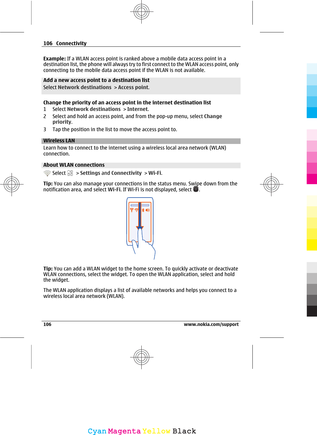 Example: If a WLAN access point is ranked above a mobile data access point in adestination list, the phone will always try to first connect to the WLAN access point, onlyconnecting to the mobile data access point if the WLAN is not available.Add a new access point to a destination listSelect Network destinations &gt; Access point.Change the priority of an access point in the internet destination list1 Select Network destinations &gt; Internet.2 Select and hold an access point, and from the pop-up menu, select Changepriority.3 Tap the position in the list to move the access point to.Wireless LANLearn how to connect to the internet using a wireless local area network (WLAN)connection.About WLAN connections  Select   &gt; Settings and Connectivity &gt; Wi-Fi.Tip: You can also manage your connections in the status menu. Swipe down from thenotification area, and select Wi-Fi. If Wi-Fi is not displayed, select  .Tip: You can add a WLAN widget to the home screen. To quickly activate or deactivateWLAN connections, select the widget. To open the WLAN application, select and holdthe widget.The WLAN application displays a list of available networks and helps you connect to awireless local area network (WLAN).106 Connectivity106 www.nokia.com/supportCyanCyanMagentaMagentaYellowYellowBlackBlack