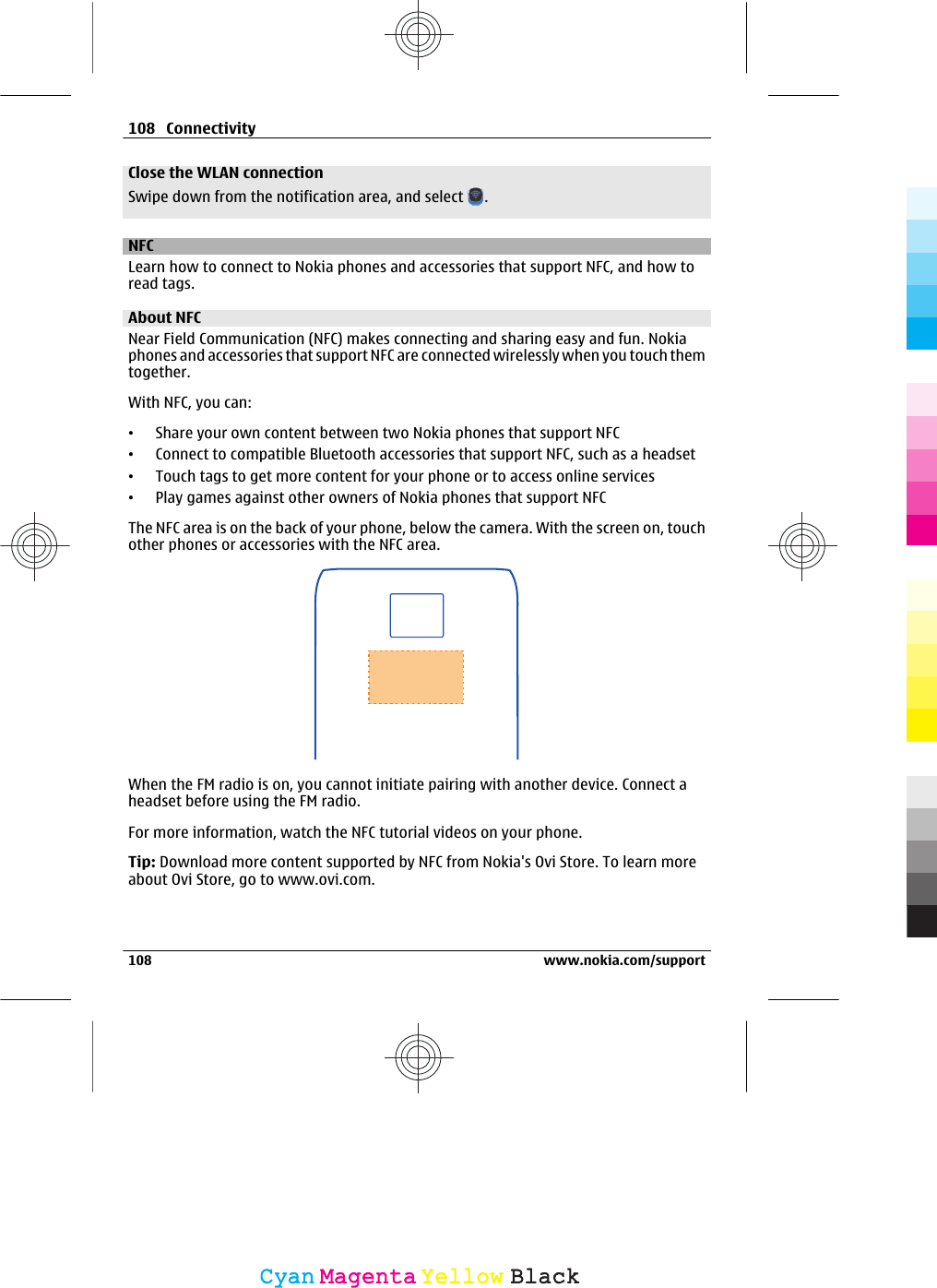 Close the WLAN connectionSwipe down from the notification area, and select  .NFCLearn how to connect to Nokia phones and accessories that support NFC, and how toread tags.About NFCNear Field Communication (NFC) makes connecting and sharing easy and fun. Nokiaphones and accessories that support NFC are connected wirelessly when you touch themtogether.With NFC, you can:•Share your own content between two Nokia phones that support NFC•Connect to compatible Bluetooth accessories that support NFC, such as a headset•Touch tags to get more content for your phone or to access online services•Play games against other owners of Nokia phones that support NFCThe NFC area is on the back of your phone, below the camera. With the screen on, touchother phones or accessories with the NFC area.When the FM radio is on, you cannot initiate pairing with another device. Connect aheadset before using the FM radio.For more information, watch the NFC tutorial videos on your phone.Tip: Download more content supported by NFC from Nokia&apos;s Ovi Store. To learn moreabout Ovi Store, go to www.ovi.com.108 Connectivity108 www.nokia.com/supportCyanCyanMagentaMagentaYellowYellowBlackBlack