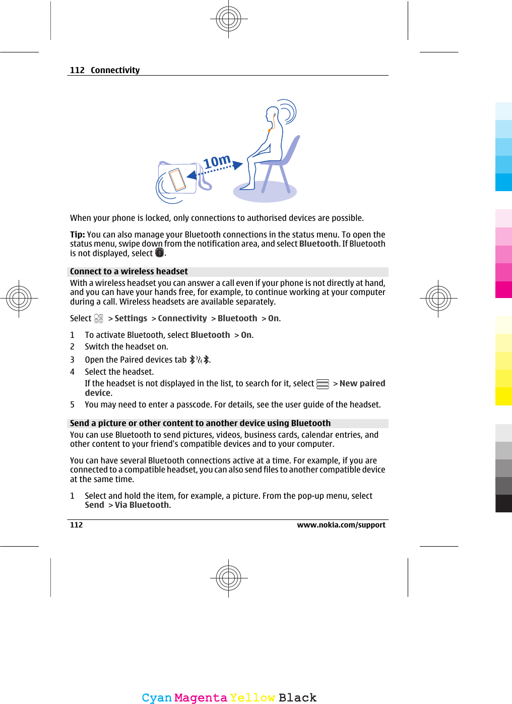When your phone is locked, only connections to authorised devices are possible.Tip: You can also manage your Bluetooth connections in the status menu. To open thestatus menu, swipe down from the notification area, and select Bluetooth. If Bluetoothis not displayed, select  .Connect to a wireless headsetWith a wireless headset you can answer a call even if your phone is not directly at hand,and you can have your hands free, for example, to continue working at your computerduring a call. Wireless headsets are available separately.Select   &gt; Settings &gt; Connectivity &gt; Bluetooth &gt; On.1 To activate Bluetooth, select Bluetooth &gt; On.2 Switch the headset on.3 Open the Paired devices tab  .4 Select the headset.If the headset is not displayed in the list, to search for it, select   &gt; New paireddevice.5 You may need to enter a passcode. For details, see the user guide of the headset.Send a picture or other content to another device using BluetoothYou can use Bluetooth to send pictures, videos, business cards, calendar entries, andother content to your friend&apos;s compatible devices and to your computer.You can have several Bluetooth connections active at a time. For example, if you areconnected to a compatible headset, you can also send files to another compatible deviceat the same time.1 Select and hold the item, for example, a picture. From the pop-up menu, selectSend &gt; Via Bluetooth.112 Connectivity112 www.nokia.com/supportCyanCyanMagentaMagentaYellowYellowBlackBlack