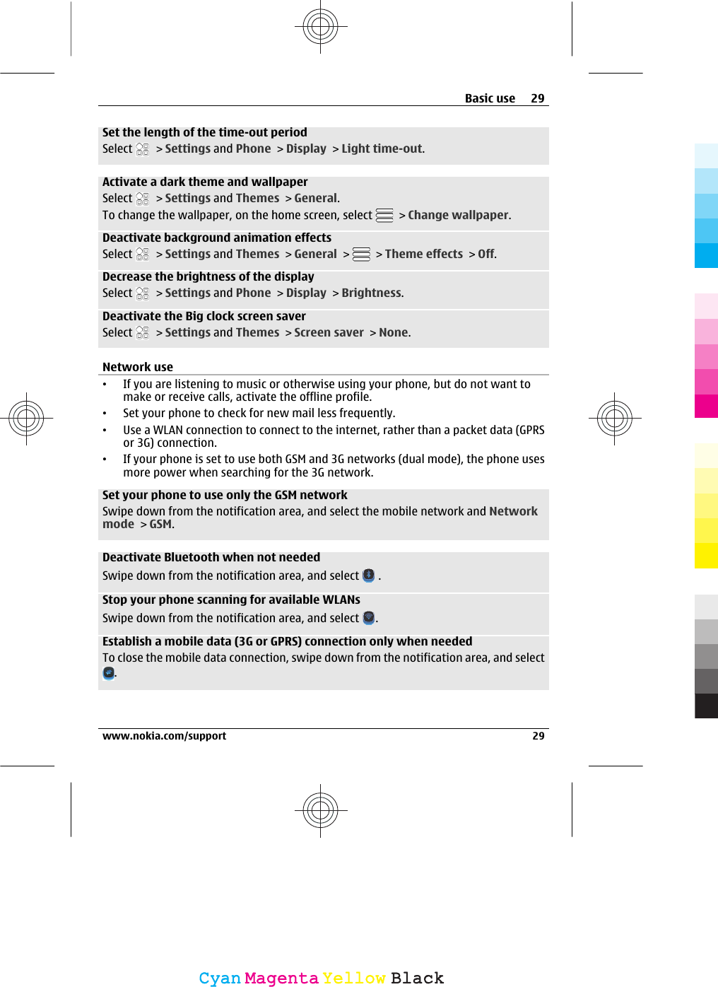 Set the length of the time-out periodSelect   &gt; Settings and Phone &gt; Display &gt; Light time-out.Activate a dark theme and wallpaperSelect   &gt; Settings and Themes &gt; General.To change the wallpaper, on the home screen, select   &gt; Change wallpaper.Deactivate background animation effectsSelect   &gt; Settings and Themes &gt; General &gt;   &gt; Theme effects &gt; Off.Decrease the brightness of the displaySelect   &gt; Settings and Phone &gt; Display &gt; Brightness.Deactivate the Big clock screen saverSelect   &gt; Settings and Themes &gt; Screen saver &gt; None.Network use•If you are listening to music or otherwise using your phone, but do not want tomake or receive calls, activate the offline profile.•Set your phone to check for new mail less frequently.•Use a WLAN connection to connect to the internet, rather than a packet data (GPRSor 3G) connection.•If your phone is set to use both GSM and 3G networks (dual mode), the phone usesmore power when searching for the 3G network.Set your phone to use only the GSM networkSwipe down from the notification area, and select the mobile network and Networkmode &gt; GSM.Deactivate Bluetooth when not neededSwipe down from the notification area, and select   .Stop your phone scanning for available WLANsSwipe down from the notification area, and select  .Establish a mobile data (3G or GPRS) connection only when neededTo close the mobile data connection, swipe down from the notification area, and select.Basic use 29www.nokia.com/support 29CyanCyanMagentaMagentaYellowYellowBlackBlack