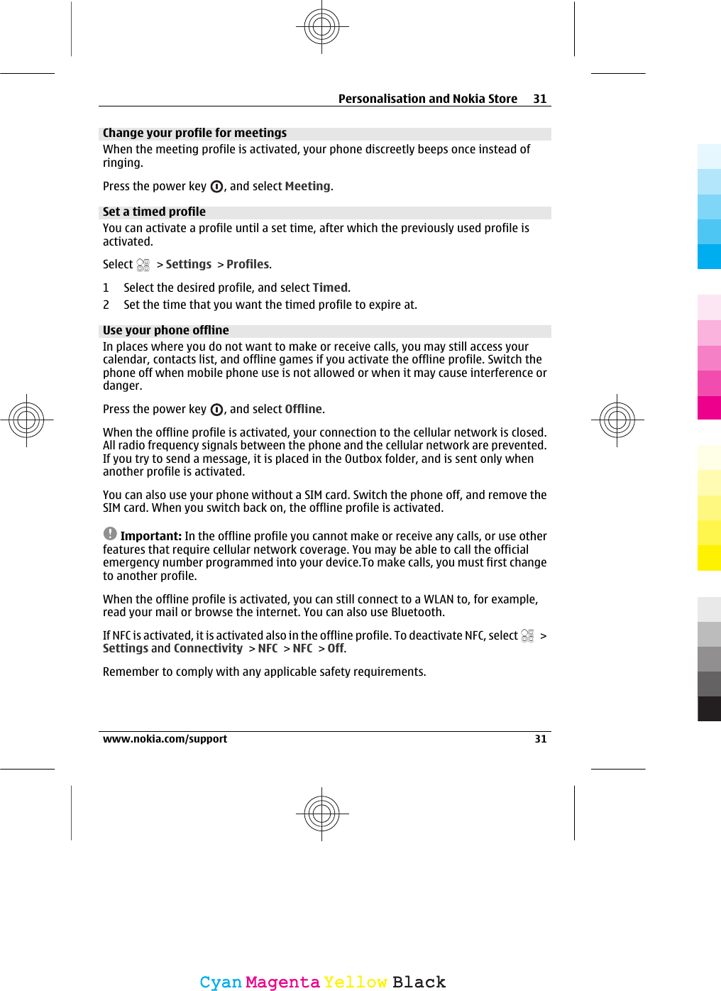 Change your profile for meetingsWhen the meeting profile is activated, your phone discreetly beeps once instead ofringing.Press the power key  , and select Meeting.Set a timed profileYou can activate a profile until a set time, after which the previously used profile isactivated.Select   &gt; Settings &gt; Profiles.1 Select the desired profile, and select Timed.2 Set the time that you want the timed profile to expire at.Use your phone offlineIn places where you do not want to make or receive calls, you may still access yourcalendar, contacts list, and offline games if you activate the offline profile. Switch thephone off when mobile phone use is not allowed or when it may cause interference ordanger.Press the power key  , and select Offline.When the offline profile is activated, your connection to the cellular network is closed.All radio frequency signals between the phone and the cellular network are prevented.If you try to send a message, it is placed in the Outbox folder, and is sent only whenanother profile is activated.You can also use your phone without a SIM card. Switch the phone off, and remove theSIM card. When you switch back on, the offline profile is activated.Important: In the offline profile you cannot make or receive any calls, or use otherfeatures that require cellular network coverage. You may be able to call the officialemergency number programmed into your device.To make calls, you must first changeto another profile.When the offline profile is activated, you can still connect to a WLAN to, for example,read your mail or browse the internet. You can also use Bluetooth.If NFC is activated, it is activated also in the offline profile. To deactivate NFC, select   &gt;Settings and Connectivity &gt; NFC &gt; NFC &gt; Off.Remember to comply with any applicable safety requirements.Personalisation and Nokia Store 31www.nokia.com/support 31CyanCyanMagentaMagentaYellowYellowBlackBlack