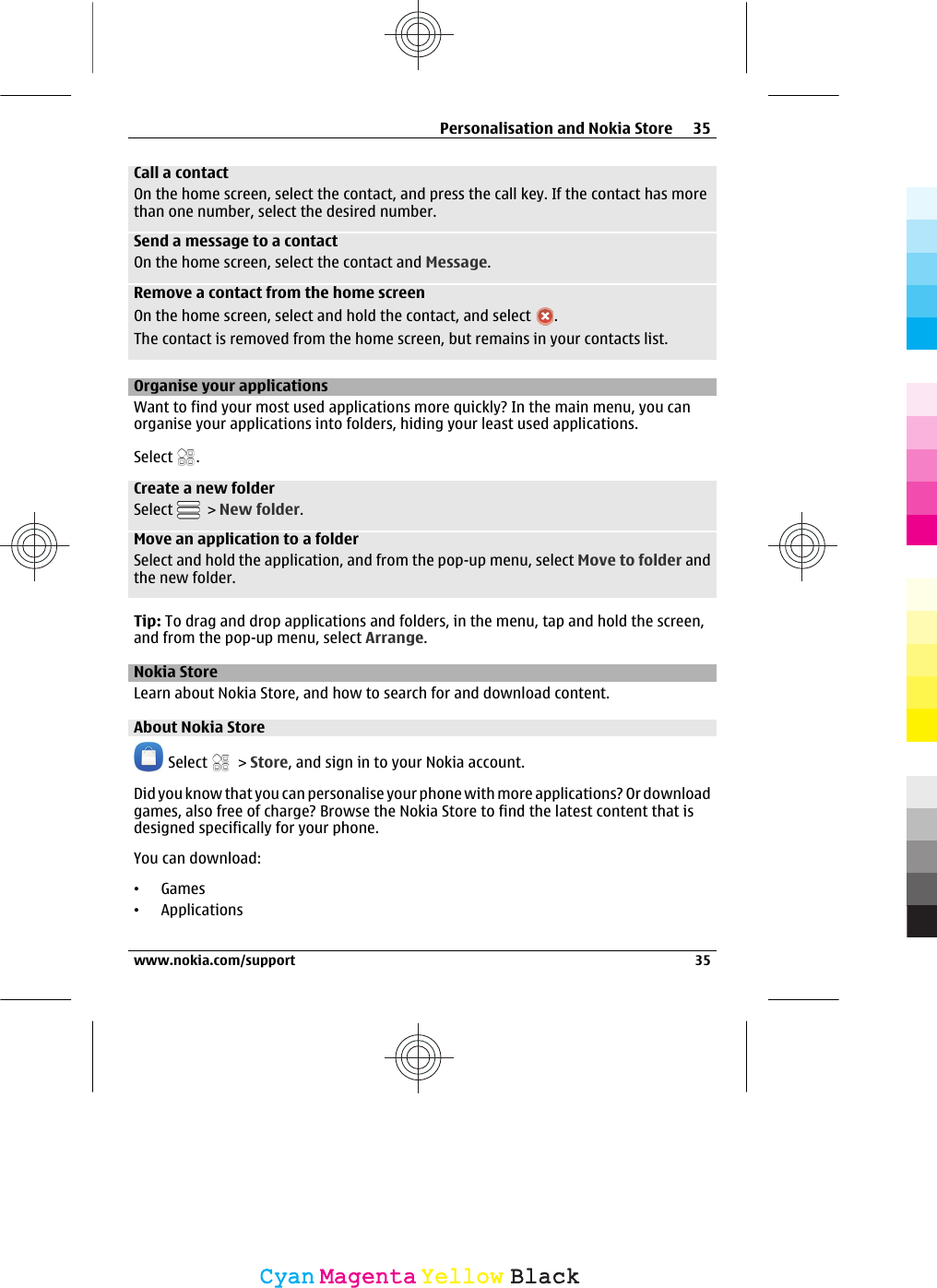 Call a contactOn the home screen, select the contact, and press the call key. If the contact has morethan one number, select the desired number.Send a message to a contactOn the home screen, select the contact and Message.Remove a contact from the home screenOn the home screen, select and hold the contact, and select  .The contact is removed from the home screen, but remains in your contacts list.Organise your applicationsWant to find your most used applications more quickly? In the main menu, you canorganise your applications into folders, hiding your least used applications.Select  .Create a new folderSelect   &gt; New folder.Move an application to a folderSelect and hold the application, and from the pop-up menu, select Move to folder andthe new folder.Tip: To drag and drop applications and folders, in the menu, tap and hold the screen,and from the pop-up menu, select Arrange.Nokia StoreLearn about Nokia Store, and how to search for and download content.About Nokia Store Select   &gt; Store, and sign in to your Nokia account.Did you know that you can personalise your phone with more applications? Or downloadgames, also free of charge? Browse the Nokia Store to find the latest content that isdesigned specifically for your phone.You can download:•Games•ApplicationsPersonalisation and Nokia Store 35www.nokia.com/support 35CyanCyanMagentaMagentaYellowYellowBlackBlack