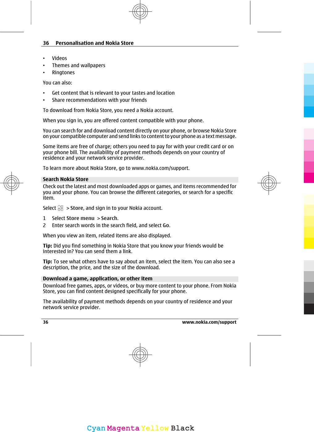 •Videos•Themes and wallpapers•RingtonesYou can also:•Get content that is relevant to your tastes and location•Share recommendations with your friendsTo download from Nokia Store, you need a Nokia account.When you sign in, you are offered content compatible with your phone.You can search for and download content directly on your phone, or browse Nokia Storeon your compatible computer and send links to content to your phone as a text message.Some items are free of charge; others you need to pay for with your credit card or onyour phone bill. The availability of payment methods depends on your country ofresidence and your network service provider.To learn more about Nokia Store, go to www.nokia.com/support.Search Nokia StoreCheck out the latest and most downloaded apps or games, and items recommended foryou and your phone. You can browse the different categories, or search for a specificitem.Select   &gt; Store, and sign in to your Nokia account.1 Select Store menu &gt; Search.2 Enter search words in the search field, and select Go.When you view an item, related items are also displayed.Tip: Did you find something in Nokia Store that you know your friends would beinterested in? You can send them a link.Tip: To see what others have to say about an item, select the item. You can also see adescription, the price, and the size of the download.Download a game, application, or other itemDownload free games, apps, or videos, or buy more content to your phone. From NokiaStore, you can find content designed specifically for your phone.The availability of payment methods depends on your country of residence and yournetwork service provider.36 Personalisation and Nokia Store36 www.nokia.com/supportCyanCyanMagentaMagentaYellowYellowBlackBlack