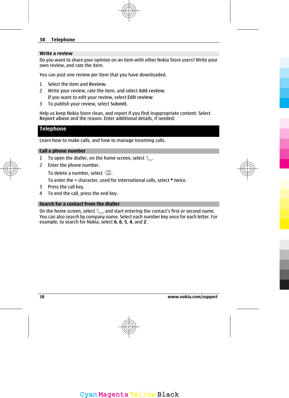 Write a reviewDo you want to share your opinion on an item with other Nokia Store users? Write yourown review, and rate the item.You can post one review per item that you have downloaded.1 Select the item and Review.2 Write your review, rate the item, and select Add review.If you want to edit your review, select Edit review.3 To publish your review, select Submit.Help us keep Nokia Store clean, and report if you find inappropriate content. SelectReport abuse and the reason. Enter additional details, if needed.TelephoneLearn how to make calls, and how to manage incoming calls.Call a phone number1 To open the dialler, on the home screen, select  .2 Enter the phone number.To delete a number, select  .To enter the + character, used for international calls, select * twice.3 Press the call key.4 To end the call, press the end key.Search for a contact from the diallerOn the home screen, select  , and start entering the contact&apos;s first or second name.You can also search by company name. Select each number key once for each letter. Forexample, to search for Nokia, select 6, 6, 5, 4, and 2.38 Telephone38 www.nokia.com/supportCyanCyanMagentaMagentaYellowYellowBlackBlack