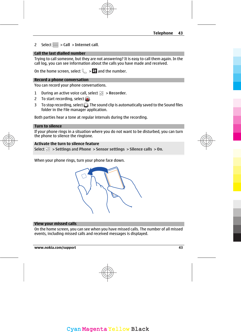 2 Select   &gt; Call &gt; Internet call.Call the last dialled numberTrying to call someone, but they are not answering? It is easy to call them again. In thecall log, you can see information about the calls you have made and received.On the home screen, select   &gt;   and the number.Record a phone conversationYou can record your phone conversations.1 During an active voice call, select   &gt; Recorder.2 To start recording, select  .3 To stop recording, select  . The sound clip is automatically saved to the Sound filesfolder in the File manager application.Both parties hear a tone at regular intervals during the recording.Turn to silenceIf your phone rings in a situation where you do not want to be disturbed, you can turnthe phone to silence the ringtone.Activate the turn to silence featureSelect   &gt; Settings and Phone &gt; Sensor settings &gt; Silence calls &gt; On.When your phone rings, turn your phone face down.View your missed callsOn the home screen, you can see when you have missed calls. The number of all missedevents, including missed calls and received messages is displayed.Telephone 43www.nokia.com/support 43CyanCyanMagentaMagentaYellowYellowBlackBlack