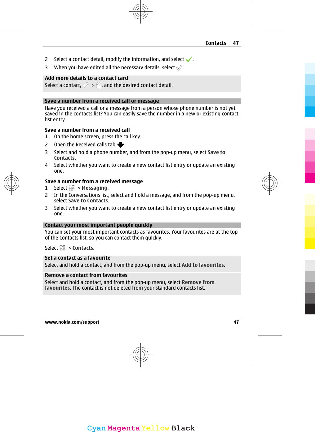 2 Select a contact detail, modify the information, and select  .3 When you have edited all the necessary details, select  .Add more details to a contact cardSelect a contact,   &gt;  , and the desired contact detail.Save a number from a received call or messageHave you received a call or a message from a person whose phone number is not yetsaved in the contacts list? You can easily save the number in a new or existing contactlist entry.Save a number from a received call1 On the home screen, press the call key.2 Open the Received calls tab  .3 Select and hold a phone number, and from the pop-up menu, select Save toContacts.4 Select whether you want to create a new contact list entry or update an existingone.Save a number from a received message1 Select   &gt; Messaging.2 In the Conversations list, select and hold a message, and from the pop-up menu,select Save to Contacts.3 Select whether you want to create a new contact list entry or update an existingone.Contact your most important people quicklyYou can set your most important contacts as favourites. Your favourites are at the topof the Contacts list, so you can contact them quickly.Select   &gt; Contacts.Set a contact as a favouriteSelect and hold a contact, and from the pop-up menu, select Add to favourites.Remove a contact from favouritesSelect and hold a contact, and from the pop-up menu, select Remove fromfavourites. The contact is not deleted from your standard contacts list.Contacts 47www.nokia.com/support 47CyanCyanMagentaMagentaYellowYellowBlackBlack
