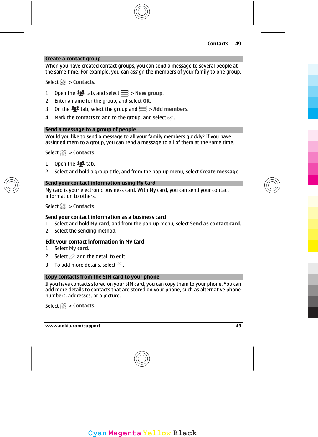 Create a contact groupWhen you have created contact groups, you can send a message to several people atthe same time. For example, you can assign the members of your family to one group.Select   &gt; Contacts.1Open the   tab, and select   &gt; New group.2 Enter a name for the group, and select OK.3On the   tab, select the group and   &gt; Add members.4 Mark the contacts to add to the group, and select  .Send a message to a group of peopleWould you like to send a message to all your family members quickly? If you haveassigned them to a group, you can send a message to all of them at the same time.Select   &gt; Contacts.1Open the   tab.2 Select and hold a group title, and from the pop-up menu, select Create message.Send your contact information using My CardMy card is your electronic business card. With My card, you can send your contactinformation to others.Select   &gt; Contacts.Send your contact information as a business card1 Select and hold My card, and from the pop-up menu, select Send as contact card.2 Select the sending method.Edit your contact information in My Card1 Select My card.2 Select   and the detail to edit.3 To add more details, select  .Copy contacts from the SIM card to your phoneIf you have contacts stored on your SIM card, you can copy them to your phone. You canadd more details to contacts that are stored on your phone, such as alternative phonenumbers, addresses, or a picture.Select   &gt; Contacts.Contacts 49www.nokia.com/support 49CyanCyanMagentaMagentaYellowYellowBlackBlack