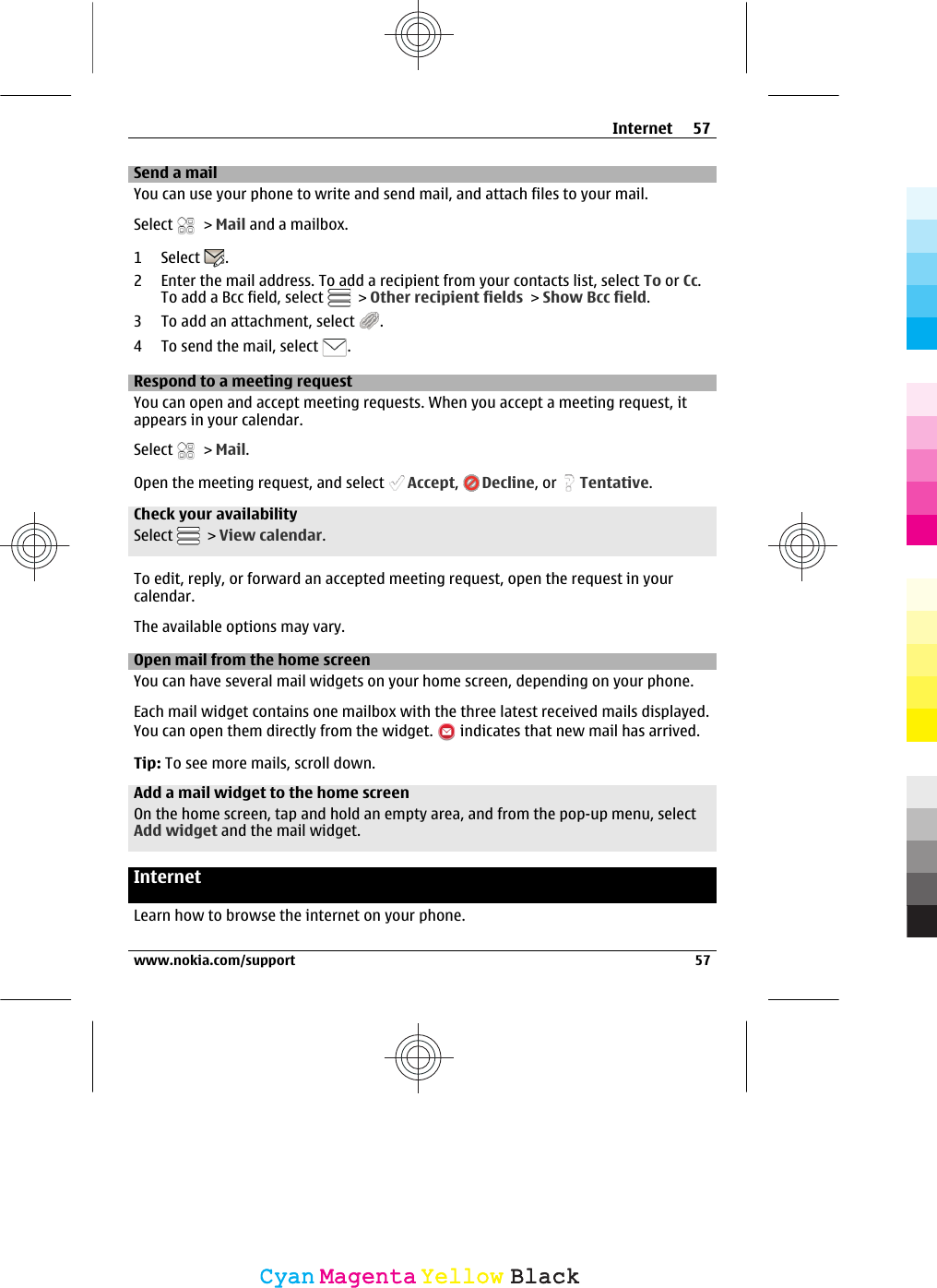 Send a mailYou can use your phone to write and send mail, and attach files to your mail.Select   &gt; Mail and a mailbox.1 Select  .2 Enter the mail address. To add a recipient from your contacts list, select To or Cc.To add a Bcc field, select   &gt; Other recipient fields &gt; Show Bcc field.3 To add an attachment, select  .4To send the mail, select  .Respond to a meeting requestYou can open and accept meeting requests. When you accept a meeting request, itappears in your calendar.Select   &gt; Mail.Open the meeting request, and select  Accept,  Decline, or  Tentative.Check your availabilitySelect   &gt; View calendar.To edit, reply, or forward an accepted meeting request, open the request in yourcalendar.The available options may vary.Open mail from the home screenYou can have several mail widgets on your home screen, depending on your phone.Each mail widget contains one mailbox with the three latest received mails displayed.You can open them directly from the widget.   indicates that new mail has arrived.Tip: To see more mails, scroll down.Add a mail widget to the home screenOn the home screen, tap and hold an empty area, and from the pop-up menu, selectAdd widget and the mail widget.InternetLearn how to browse the internet on your phone.Internet 57www.nokia.com/support 57CyanCyanMagentaMagentaYellowYellowBlackBlack