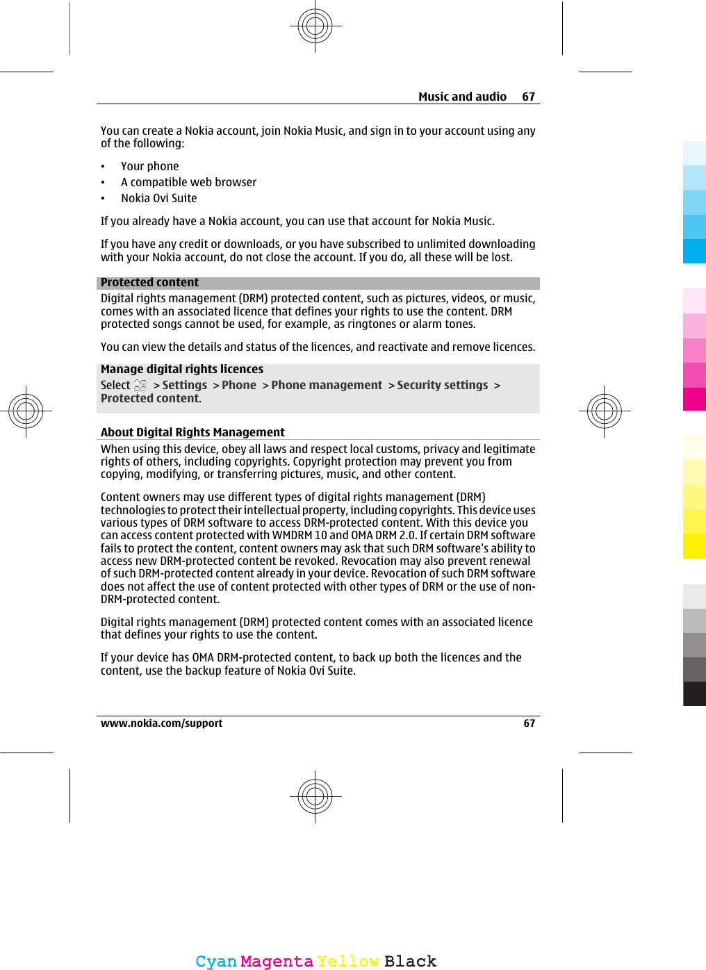 You can create a Nokia account, join Nokia Music, and sign in to your account using anyof the following:•Your phone•A compatible web browser•Nokia Ovi SuiteIf you already have a Nokia account, you can use that account for Nokia Music.If you have any credit or downloads, or you have subscribed to unlimited downloadingwith your Nokia account, do not close the account. If you do, all these will be lost.Protected contentDigital rights management (DRM) protected content, such as pictures, videos, or music,comes with an associated licence that defines your rights to use the content. DRMprotected songs cannot be used, for example, as ringtones or alarm tones.You can view the details and status of the licences, and reactivate and remove licences.Manage digital rights licencesSelect   &gt; Settings &gt; Phone &gt; Phone management &gt; Security settings &gt;Protected content.About Digital Rights ManagementWhen using this device, obey all laws and respect local customs, privacy and legitimaterights of others, including copyrights. Copyright protection may prevent you fromcopying, modifying, or transferring pictures, music, and other content.Content owners may use different types of digital rights management (DRM)technologies to protect their intellectual property, including copyrights. This device usesvarious types of DRM software to access DRM-protected content. With this device youcan access content protected with WMDRM 10 and OMA DRM 2.0. If certain DRM softwarefails to protect the content, content owners may ask that such DRM software&apos;s ability toaccess new DRM-protected content be revoked. Revocation may also prevent renewalof such DRM-protected content already in your device. Revocation of such DRM softwaredoes not affect the use of content protected with other types of DRM or the use of non-DRM-protected content.Digital rights management (DRM) protected content comes with an associated licencethat defines your rights to use the content.If your device has OMA DRM-protected content, to back up both the licences and thecontent, use the backup feature of Nokia Ovi Suite.Music and audio 67www.nokia.com/support 67CyanCyanMagentaMagentaYellowYellowBlackBlack