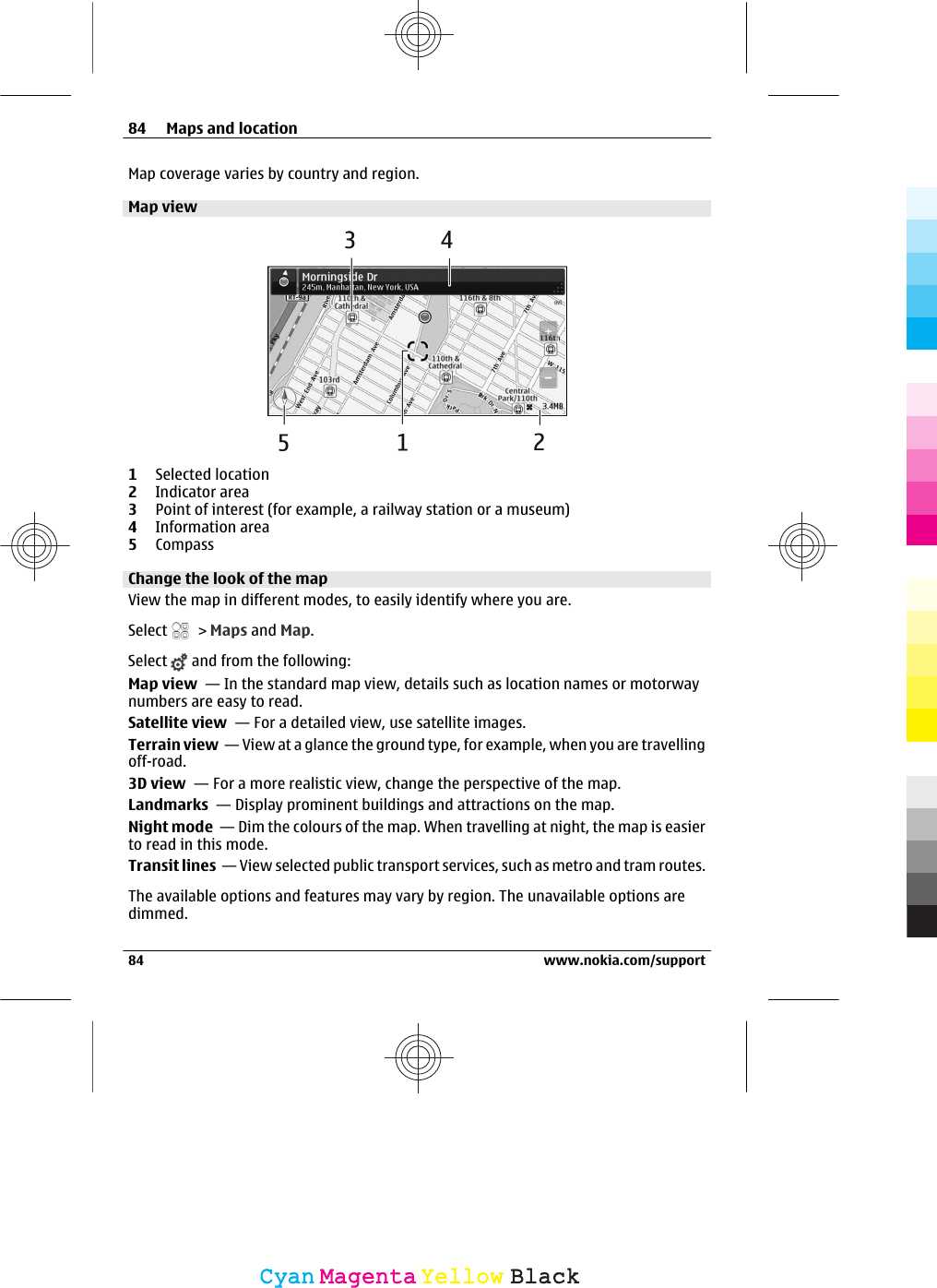 Map coverage varies by country and region.Map view1Selected location2Indicator area3Point of interest (for example, a railway station or a museum)4Information area5CompassChange the look of the mapView the map in different modes, to easily identify where you are.Select   &gt; Maps and Map.Select   and from the following:Map view  — In the standard map view, details such as location names or motorwaynumbers are easy to read.Satellite view  — For a detailed view, use satellite images.Terrain view  — View at a glance the ground type, for example, when you are travellingoff-road.3D view  — For a more realistic view, change the perspective of the map.Landmarks  — Display prominent buildings and attractions on the map.Night mode  — Dim the colours of the map. When travelling at night, the map is easierto read in this mode.Transit lines  — View selected public transport services, such as metro and tram routes.The available options and features may vary by region. The unavailable options aredimmed.84 Maps and location84 www.nokia.com/supportCyanCyanMagentaMagentaYellowYellowBlackBlack