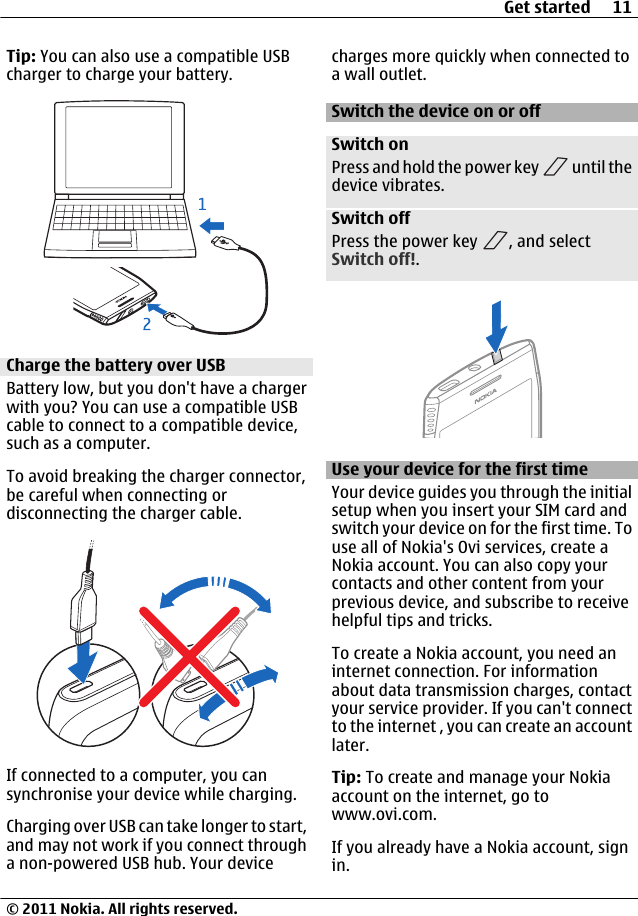 Tip: You can also use a compatible USBcharger to charge your battery.Charge the battery over USBBattery low, but you don&apos;t have a chargerwith you? You can use a compatible USBcable to connect to a compatible device,such as a computer.To avoid breaking the charger connector,be careful when connecting ordisconnecting the charger cable.If connected to a computer, you cansynchronise your device while charging.Charging over USB can take longer to start,and may not work if you connect througha non-powered USB hub. Your devicecharges more quickly when connected toa wall outlet.Switch the device on or offSwitch onPress and hold the power key   until thedevice vibrates.Switch offPress the power key  , and selectSwitch off!.Use your device for the first timeYour device guides you through the initialsetup when you insert your SIM card andswitch your device on for the first time. Touse all of Nokia&apos;s Ovi services, create aNokia account. You can also copy yourcontacts and other content from yourprevious device, and subscribe to receivehelpful tips and tricks.To create a Nokia account, you need aninternet connection. For informationabout data transmission charges, contactyour service provider. If you can&apos;t connectto the internet , you can create an accountlater.Tip: To create and manage your Nokiaaccount on the internet, go towww.ovi.com.If you already have a Nokia account, signin.Get started 11© 2011 Nokia. All rights reserved.