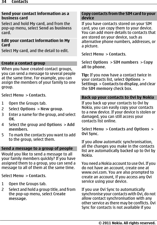 Send your contact information as abusiness cardSelect and hold My card, and from thepop-up menu, select Send as businesscard.Edit your contact information in MyCardSelect My card, and the detail to edit.Create a contact groupWhen you have created contact groups,you can send a message to several peopleat the same time. For example, you canassign the members of your family to onegroup.Select Menu &gt; Contacts.1Open the Groups tab.2 Select Options &gt; New group.3 Enter a name for the group, and selectOK.4 Select the group and Options &gt; Addmembers.5 To mark the contacts you want to addto the group, select them.Send a message to a group of peopleWould you like to send a message to allyour family members quickly? If you haveassigned them to a group, you can send amessage to all of them at the same time.Select Menu &gt; Contacts.1Open the Groups tab.2 Select and hold a group title, and fromthe pop-up menu, select Createmessage.Copy contacts from the SIM card to yourdeviceIf you have contacts stored on your SIMcard, you can copy them to your device.You can add more details to contacts thatare stored on your device, such asalternative phone numbers, addresses, ora picture.Select Menu &gt; Contacts.Select Options &gt; SIM numbers &gt; Copyall to phone.Tip: If you now have a contact twice inyour contacts list, select Options &gt;Settings &gt;  Contacts to display, and clearthe SIM memory check box.Back up your contacts to Ovi by NokiaIf you back up your contacts to Ovi byNokia, you can easily copy your contactsto a new device. If your device is stolen ordamaged, you can still access yourcontacts list online.Select Menu &gt; Contacts and Options &gt;Ovi Sync.If you allow automatic synchronisation,all the changes you make in the contactslist are automatically backed up to Ovi byNokia.You need a Nokia account to use Ovi. If youdo not have an account, create one atwww.ovi.com. You are also prompted tocreate an account, if you access any Oviservice using your device.If you use Ovi Sync to automaticallysynchronise your contacts with Ovi, do notallow contact synchronisation with anyother service as there may be conflicts. OviSync for contacts is not available if you34 Contacts© 2011 Nokia. All rights reserved.