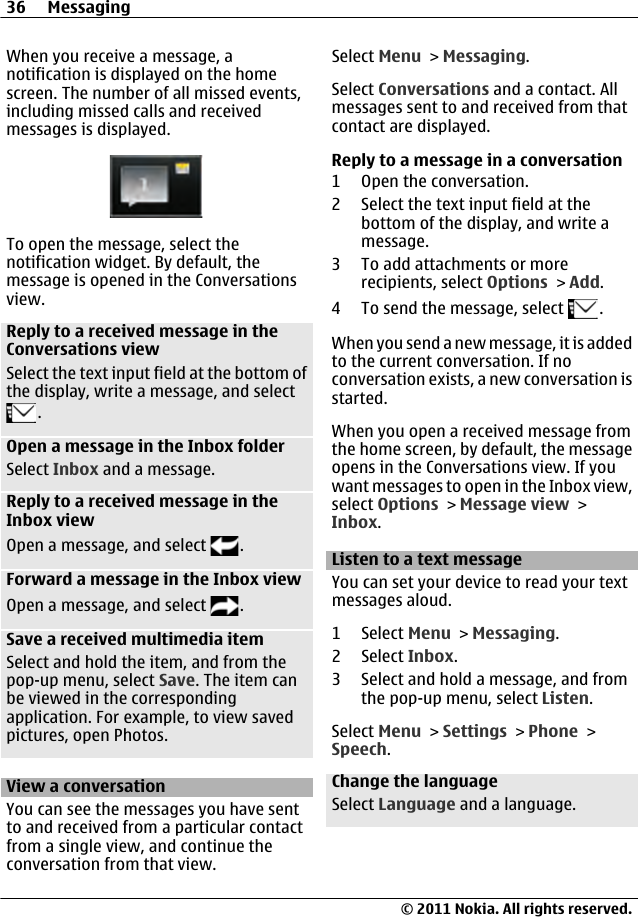 When you receive a message, anotification is displayed on the homescreen. The number of all missed events,including missed calls and receivedmessages is displayed.To open the message, select thenotification widget. By default, themessage is opened in the Conversationsview.Reply to a received message in theConversations viewSelect the text input field at the bottom ofthe display, write a message, and select.Open a message in the Inbox folderSelect Inbox and a message.Reply to a received message in theInbox viewOpen a message, and select  .Forward a message in the Inbox viewOpen a message, and select  .Save a received multimedia itemSelect and hold the item, and from thepop-up menu, select Save. The item canbe viewed in the correspondingapplication. For example, to view savedpictures, open Photos.View a conversationYou can see the messages you have sentto and received from a particular contactfrom a single view, and continue theconversation from that view.Select Menu &gt; Messaging.Select Conversations and a contact. Allmessages sent to and received from thatcontact are displayed.Reply to a message in a conversation1 Open the conversation.2 Select the text input field at thebottom of the display, and write amessage.3 To add attachments or morerecipients, select Options &gt; Add.4 To send the message, select  .When you send a new message, it is addedto the current conversation. If noconversation exists, a new conversation isstarted.When you open a received message fromthe home screen, by default, the messageopens in the Conversations view. If youwant messages to open in the Inbox view,select Options &gt; Message view &gt;Inbox.Listen to a text messageYou can set your device to read your textmessages aloud.1 Select Menu &gt; Messaging.2 Select Inbox.3 Select and hold a message, and fromthe pop-up menu, select Listen.Select Menu &gt; Settings &gt; Phone &gt;Speech.Change the languageSelect Language and a language.36 Messaging© 2011 Nokia. All rights reserved.