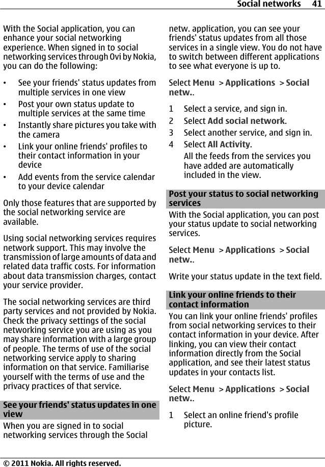 With the Social application, you canenhance your social networkingexperience. When signed in to socialnetworking services through Ovi by Nokia,you can do the following:•See your friends&apos; status updates frommultiple services in one view•Post your own status update tomultiple services at the same time•Instantly share pictures you take withthe camera•Link your online friends&apos; profiles totheir contact information in yourdevice•Add events from the service calendarto your device calendarOnly those features that are supported bythe social networking service areavailable.Using social networking services requiresnetwork support. This may involve thetransmission of large amounts of data andrelated data traffic costs. For informationabout data transmission charges, contactyour service provider.The social networking services are thirdparty services and not provided by Nokia.Check the privacy settings of the socialnetworking service you are using as youmay share information with a large groupof people. The terms of use of the socialnetworking service apply to sharinginformation on that service. Familiariseyourself with the terms of use and theprivacy practices of that service.See your friends&apos; status updates in oneviewWhen you are signed in to socialnetworking services through the Socialnetw. application, you can see yourfriends&apos; status updates from all thoseservices in a single view. You do not haveto switch between different applicationsto see what everyone is up to.Select Menu &gt; Applications &gt; Socialnetw..1 Select a service, and sign in.2 Select Add social network.3 Select another service, and sign in.4 Select All Activity.All the feeds from the services youhave added are automaticallyincluded in the view.Post your status to social networkingservicesWith the Social application, you can postyour status update to social networkingservices.Select Menu &gt; Applications &gt; Socialnetw..Write your status update in the text field.Link your online friends to theircontact informationYou can link your online friends&apos; profilesfrom social networking services to theircontact information in your device. Afterlinking, you can view their contactinformation directly from the Socialapplication, and see their latest statusupdates in your contacts list.Select Menu &gt; Applications &gt; Socialnetw..1 Select an online friend&apos;s profilepicture.Social networks 41© 2011 Nokia. All rights reserved.