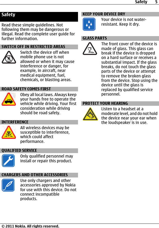 SafetyRead these simple guidelines. Notfollowing them may be dangerous orillegal. Read the complete user guide forfurther information.SWITCH OFF IN RESTRICTED AREASSwitch the device off whenmobile phone use is notallowed or when it may causeinterference or danger, forexample, in aircraft, nearmedical equipment, fuel,chemicals, or blasting areas.ROAD SAFETY COMES FIRSTObey all local laws. Always keepyour hands free to operate thevehicle while driving. Your firstconsideration while drivingshould be road safety.INTERFERENCEAll wireless devices may besusceptible to interference,which could affectperformance.QUALIFIED SERVICEOnly qualified personnel mayinstall or repair this product.CHARGERS AND OTHER ACCESSORIESUse only chargers and otheraccessories approved by Nokiafor use with this device. Do notconnect incompatibleproducts.KEEP YOUR DEVICE DRYYour device is not water-resistant. Keep it dry.GLASS PARTSThe front cover of the device ismade of glass. This glass canbreak if the device is droppedon a hard surface or receives asubstantial impact. If the glassbreaks, do not touch the glassparts of the device or attemptto remove the broken glassfrom the device. Stop using thedevice until the glass isreplaced by qualified servicepersonnel.PROTECT YOUR HEARINGListen to a headset at amoderate level, and do not holdthe device near your ear whenthe loudspeaker is in use.Safety 5© 2011 Nokia. All rights reserved.