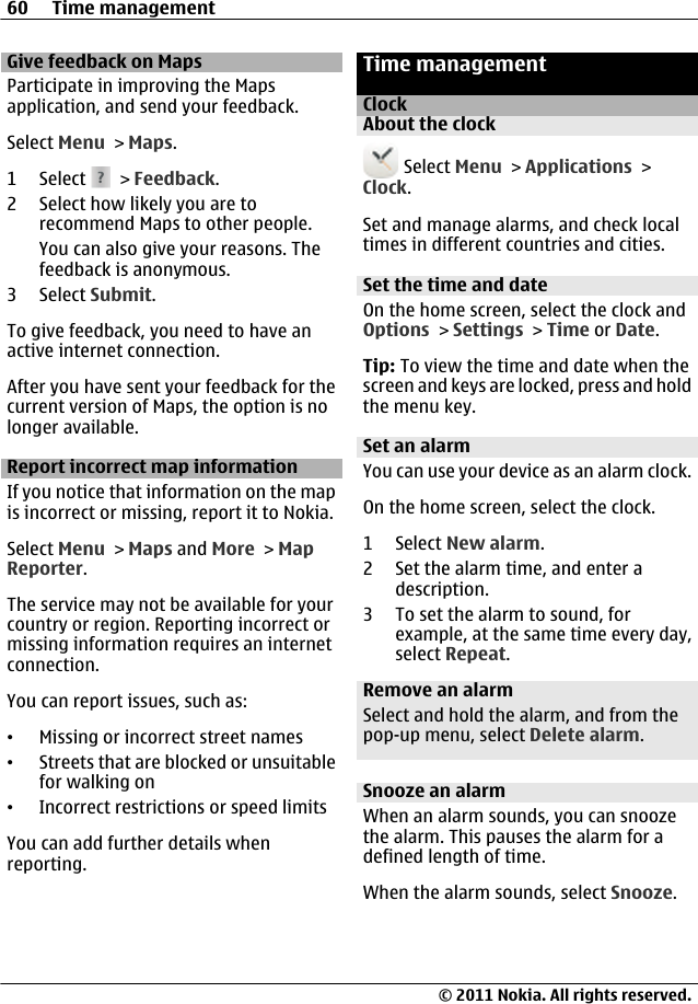 Give feedback on MapsParticipate in improving the Mapsapplication, and send your feedback.Select Menu &gt; Maps.1 Select   &gt; Feedback.2 Select how likely you are torecommend Maps to other people.You can also give your reasons. Thefeedback is anonymous.3 Select Submit.To give feedback, you need to have anactive internet connection.After you have sent your feedback for thecurrent version of Maps, the option is nolonger available.Report incorrect map informationIf you notice that information on the mapis incorrect or missing, report it to Nokia.Select Menu &gt; Maps and More &gt; MapReporter.The service may not be available for yourcountry or region. Reporting incorrect ormissing information requires an internetconnection.You can report issues, such as:•Missing or incorrect street names•Streets that are blocked or unsuitablefor walking on•Incorrect restrictions or speed limitsYou can add further details whenreporting.Time managementClockAbout the clock Select Menu &gt; Applications &gt;Clock.Set and manage alarms, and check localtimes in different countries and cities.Set the time and dateOn the home screen, select the clock andOptions &gt; Settings &gt; Time or Date.Tip: To view the time and date when thescreen and keys are locked, press and holdthe menu key.Set an alarmYou can use your device as an alarm clock.On the home screen, select the clock.1 Select New alarm.2 Set the alarm time, and enter adescription.3 To set the alarm to sound, forexample, at the same time every day,select Repeat.Remove an alarmSelect and hold the alarm, and from thepop-up menu, select Delete alarm.Snooze an alarmWhen an alarm sounds, you can snoozethe alarm. This pauses the alarm for adefined length of time.When the alarm sounds, select Snooze.60 Time management© 2011 Nokia. All rights reserved.