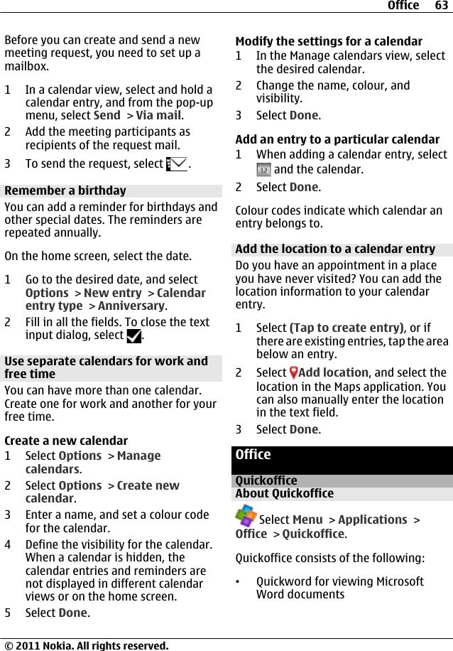 Before you can create and send a newmeeting request, you need to set up amailbox.1 In a calendar view, select and hold acalendar entry, and from the pop-upmenu, select Send &gt; Via mail.2 Add the meeting participants asrecipients of the request mail.3 To send the request, select  .Remember a birthdayYou can add a reminder for birthdays andother special dates. The reminders arerepeated annually.On the home screen, select the date.1 Go to the desired date, and selectOptions &gt; New entry &gt; Calendarentry type &gt; Anniversary.2 Fill in all the fields. To close the textinput dialog, select  .Use separate calendars for work andfree timeYou can have more than one calendar.Create one for work and another for yourfree time.Create a new calendar1 Select Options &gt; Managecalendars.2 Select Options &gt; Create newcalendar.3 Enter a name, and set a colour codefor the calendar.4 Define the visibility for the calendar.When a calendar is hidden, thecalendar entries and reminders arenot displayed in different calendarviews or on the home screen.5 Select Done.Modify the settings for a calendar1 In the Manage calendars view, selectthe desired calendar.2 Change the name, colour, andvisibility.3 Select Done.Add an entry to a particular calendar1 When adding a calendar entry, select and the calendar.2 Select Done.Colour codes indicate which calendar anentry belongs to.Add the location to a calendar entryDo you have an appointment in a placeyou have never visited? You can add thelocation information to your calendarentry.1 Select (Tap to create entry), or ifthere are existing entries, tap the areabelow an entry.2 Select  Add location, and select thelocation in the Maps application. Youcan also manually enter the locationin the text field.3 Select Done.OfficeQuickofficeAbout Quickoffice Select Menu &gt; Applications &gt;Office &gt; Quickoffice.Quickoffice consists of the following:•Quickword for viewing MicrosoftWord documentsOffice 63© 2011 Nokia. All rights reserved.