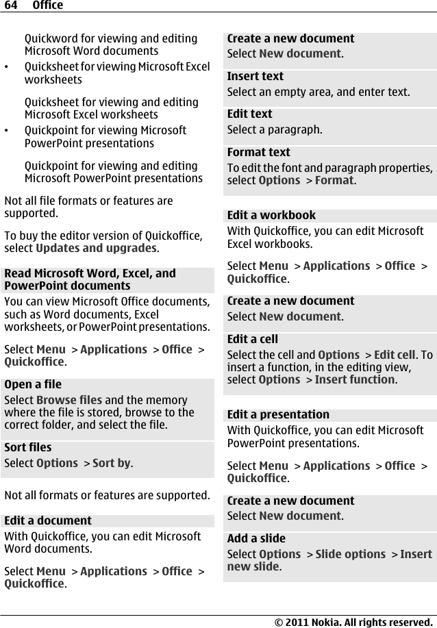 Quickword for viewing and editingMicrosoft Word documents•Quicksheet for viewing Microsoft ExcelworksheetsQuicksheet for viewing and editingMicrosoft Excel worksheets•Quickpoint for viewing MicrosoftPowerPoint presentationsQuickpoint for viewing and editingMicrosoft PowerPoint presentationsNot all file formats or features aresupported.To buy the editor version of Quickoffice,select Updates and upgrades.Read Microsoft Word, Excel, andPowerPoint documentsYou can view Microsoft Office documents,such as Word documents, Excelworksheets, or PowerPoint presentations.Select Menu &gt; Applications &gt; Office &gt;Quickoffice.Open a fileSelect Browse files and the memorywhere the file is stored, browse to thecorrect folder, and select the file.Sort filesSelect Options &gt; Sort by.Not all formats or features are supported.Edit a documentWith Quickoffice, you can edit MicrosoftWord documents.Select Menu &gt; Applications &gt; Office &gt;Quickoffice.Create a new documentSelect New document.Insert textSelect an empty area, and enter text.Edit textSelect a paragraph.Format textTo edit the font and paragraph properties,select Options &gt; Format.Edit a workbookWith Quickoffice, you can edit MicrosoftExcel workbooks.Select Menu &gt; Applications &gt; Office &gt;Quickoffice.Create a new documentSelect New document.Edit a cellSelect the cell and Options &gt; Edit cell. Toinsert a function, in the editing view,select Options &gt; Insert function.Edit a presentationWith Quickoffice, you can edit MicrosoftPowerPoint presentations.Select Menu &gt; Applications &gt; Office &gt;Quickoffice.Create a new documentSelect New document.Add a slideSelect Options &gt; Slide options &gt; Insertnew slide.64 Office© 2011 Nokia. All rights reserved.