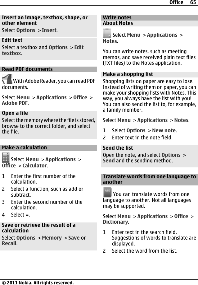 Insert an image, textbox, shape, orother elementSelect Options &gt; Insert.Edit textSelect a textbox and Options &gt; Edittextbox.Read PDF documents With Adobe Reader, you can read PDFdocuments.Select Menu &gt; Applications &gt; Office &gt;Adobe PDF.Open a fileSelect the memory where the file is stored,browse to the correct folder, and selectthe file.Make a calculation Select Menu &gt; Applications &gt;Office &gt; Calculator.1 Enter the first number of thecalculation.2 Select a function, such as add orsubtract.3 Enter the second number of thecalculation.4 Select =.Save or retrieve the result of acalculationSelect Options &gt; Memory &gt; Save orRecall.Write notesAbout Notes Select Menu &gt; Applications &gt;Notes.You can write notes, such as meetingmemos, and save received plain text files(TXT files) to the Notes application.Make a shopping listShopping lists on paper are easy to lose.Instead of writing them on paper, you canmake your shopping lists with Notes. Thisway, you always have the list with you!You can also send the list to, for example,a family member.Select Menu &gt; Applications &gt; Notes.1 Select Options &gt; New note.2 Enter text in the note field.Send the listOpen the note, and select Options &gt;Send and the sending method.Translate words from one language toanother You can translate words from onelanguage to another. Not all languagesmay be supported.Select Menu &gt; Applications &gt; Office &gt;Dictionary.1 Enter text in the search field.Suggestions of words to translate aredisplayed.2 Select the word from the list.Office 65© 2011 Nokia. All rights reserved.