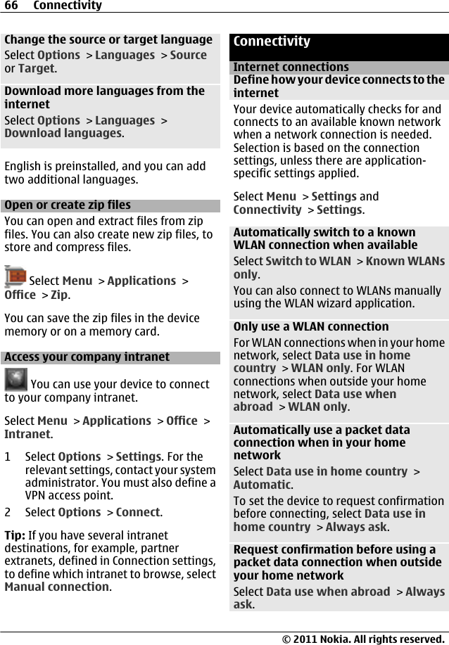 Change the source or target languageSelect Options &gt; Languages &gt; Sourceor Target.Download more languages from theinternetSelect Options &gt; Languages &gt;Download languages.English is preinstalled, and you can addtwo additional languages.Open or create zip filesYou can open and extract files from zipfiles. You can also create new zip files, tostore and compress files. Select Menu &gt; Applications &gt;Office &gt; Zip.You can save the zip files in the devicememory or on a memory card.Access your company intranet You can use your device to connectto your company intranet.Select Menu &gt; Applications &gt; Office &gt;Intranet.1 Select Options &gt; Settings. For therelevant settings, contact your systemadministrator. You must also define aVPN access point.2 Select Options &gt; Connect.Tip: If you have several intranetdestinations, for example, partnerextranets, defined in Connection settings,to define which intranet to browse, selectManual connection.ConnectivityInternet connectionsDefine how your device connects to theinternetYour device automatically checks for andconnects to an available known networkwhen a network connection is needed.Selection is based on the connectionsettings, unless there are application-specific settings applied.Select Menu &gt; Settings andConnectivity &gt; Settings.Automatically switch to a knownWLAN connection when availableSelect Switch to WLAN &gt; Known WLANsonly.You can also connect to WLANs manuallyusing the WLAN wizard application.Only use a WLAN connectionFor WLAN connections when in your homenetwork, select Data use in homecountry &gt; WLAN only. For WLANconnections when outside your homenetwork, select Data use whenabroad &gt; WLAN only.Automatically use a packet dataconnection when in your homenetworkSelect Data use in home country &gt;Automatic.To set the device to request confirmationbefore connecting, select Data use inhome country &gt; Always ask.Request confirmation before using apacket data connection when outsideyour home networkSelect Data use when abroad &gt; Alwaysask.66 Connectivity© 2011 Nokia. All rights reserved.