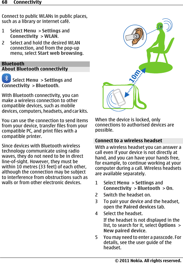 Connect to public WLANs in public places,such as a library or internet café.1 Select Menu &gt; Settings andConnectivity &gt; WLAN.2 Select and hold the desired WLANconnection, and from the pop-upmenu, select Start web browsing.BluetoothAbout Bluetooth connectivity Select Menu &gt; Settings andConnectivity &gt; Bluetooth.With Bluetooth connectivity, you canmake a wireless connection to othercompatible devices, such as mobiledevices, computers, headsets, and car kits.You can use the connection to send itemsfrom your device, transfer files from yourcompatible PC, and print files with acompatible printer.Since devices with Bluetooth wirelesstechnology communicate using radiowaves, they do not need to be in directline-of-sight. However, they must bewithin 10 metres (33 feet) of each other,although the connection may be subjectto interference from obstructions such aswalls or from other electronic devices.When the device is locked, onlyconnections to authorised devices arepossible.Connect to a wireless headsetWith a wireless headset you can answer acall even if your device is not directly athand, and you can have your hands free,for example, to continue working at yourcomputer during a call. Wireless headsetsare available separately.1 Select Menu &gt; Settings andConnectivity &gt; Bluetooth &gt; On.2 Switch the headset on.3 To pair your device and the headset,open the Paired devices tab.4 Select the headset.If the headset is not displayed in thelist, to search for it, select Options &gt;New paired device.5 You may need to enter a passcode. Fordetails, see the user guide of theheadset.68 Connectivity© 2011 Nokia. All rights reserved.