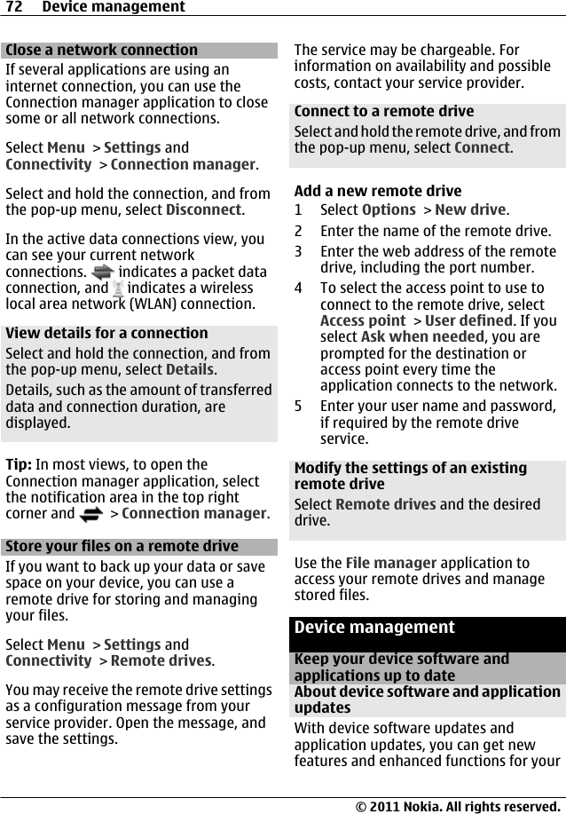 Close a network connectionIf several applications are using aninternet connection, you can use theConnection manager application to closesome or all network connections.Select Menu &gt; Settings andConnectivity &gt; Connection manager.Select and hold the connection, and fromthe pop-up menu, select Disconnect.In the active data connections view, youcan see your current networkconnections.   indicates a packet dataconnection, and   indicates a wirelesslocal area network (WLAN) connection.View details for a connectionSelect and hold the connection, and fromthe pop-up menu, select Details.Details, such as the amount of transferreddata and connection duration, aredisplayed.Tip: In most views, to open theConnection manager application, selectthe notification area in the top rightcorner and   &gt; Connection manager.Store your files on a remote driveIf you want to back up your data or savespace on your device, you can use aremote drive for storing and managingyour files.Select Menu &gt; Settings andConnectivity &gt; Remote drives.You may receive the remote drive settingsas a configuration message from yourservice provider. Open the message, andsave the settings.The service may be chargeable. Forinformation on availability and possiblecosts, contact your service provider.Connect to a remote driveSelect and hold the remote drive, and fromthe pop-up menu, select Connect.Add a new remote drive1 Select Options &gt; New drive.2 Enter the name of the remote drive.3 Enter the web address of the remotedrive, including the port number.4 To select the access point to use toconnect to the remote drive, selectAccess point &gt; User defined. If youselect Ask when needed, you areprompted for the destination oraccess point every time theapplication connects to the network.5 Enter your user name and password,if required by the remote driveservice.Modify the settings of an existingremote driveSelect Remote drives and the desireddrive.Use the File manager application toaccess your remote drives and managestored files.Device managementKeep your device software andapplications up to dateAbout device software and applicationupdates With device software updates andapplication updates, you can get newfeatures and enhanced functions for your72 Device management© 2011 Nokia. All rights reserved.