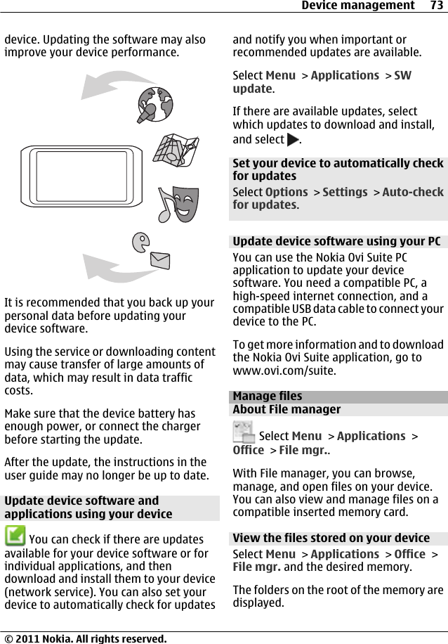 device. Updating the software may alsoimprove your device performance.It is recommended that you back up yourpersonal data before updating yourdevice software.Using the service or downloading contentmay cause transfer of large amounts ofdata, which may result in data trafficcosts.Make sure that the device battery hasenough power, or connect the chargerbefore starting the update.After the update, the instructions in theuser guide may no longer be up to date.Update device software andapplications using your device You can check if there are updatesavailable for your device software or forindividual applications, and thendownload and install them to your device(network service). You can also set yourdevice to automatically check for updatesand notify you when important orrecommended updates are available.Select Menu &gt; Applications &gt; SWupdate.If there are available updates, selectwhich updates to download and install,and select  .Set your device to automatically checkfor updatesSelect Options &gt; Settings &gt; Auto-checkfor updates.Update device software using your PCYou can use the Nokia Ovi Suite PCapplication to update your devicesoftware. You need a compatible PC, ahigh-speed internet connection, and acompatible USB data cable to connect yourdevice to the PC.To get more information and to downloadthe Nokia Ovi Suite application, go towww.ovi.com/suite.Manage filesAbout File manager Select Menu &gt; Applications &gt;Office &gt; File mgr..With File manager, you can browse,manage, and open files on your device.You can also view and manage files on acompatible inserted memory card.View the files stored on your deviceSelect Menu &gt; Applications &gt; Office &gt;File mgr. and the desired memory.The folders on the root of the memory aredisplayed.Device management 73© 2011 Nokia. All rights reserved.