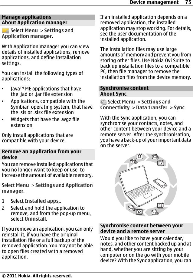 Manage applicationsAbout Application manager Select Menu &gt; Settings andApplication manager.With Application manager you can viewdetails of installed applications, removeapplications, and define installationsettings.You can install the following types ofapplications:•Java™ ME applications that havethe .jad or .jar file extension•Applications, compatible with theSymbian operating system, that havethe .sis or .sisx file extension•Widgets that have the .wgz fileextensionOnly install applications that arecompatible with your device.Remove an application from yourdeviceYou can remove installed applications thatyou no longer want to keep or use, toincrease the amount of available memory.Select Menu &gt; Settings and Applicationmanager.1 Select Installed apps..2 Select and hold the application toremove, and from the pop-up menu,select Uninstall.If you remove an application, you can onlyreinstall it, if you have the originalinstallation file or a full backup of theremoved application. You may not be ableto open files created with a removedapplication.If an installed application depends on aremoved application, the installedapplication may stop working. For details,see the user documentation of theinstalled application.The installation files may use largeamounts of memory and prevent you fromstoring other files. Use Nokia Ovi Suite toback up installation files to a compatiblePC, then file manager to remove theinstallation files from the device memory.Synchronise contentAbout Sync Select Menu &gt; Settings andConnectivity &gt; Data transfer &gt; Sync.With the Sync application, you cansynchronise your contacts, notes, andother content between your device and aremote server. After the synchronisation,you have a back-up of your important dataon the server.Synchronise content between yourdevice and a remote serverWould you like to have your calendar,notes, and other content backed up and athand, whether you are sitting by yourcomputer or on the go with your mobiledevice? With the Sync application, you canDevice management 75© 2011 Nokia. All rights reserved.